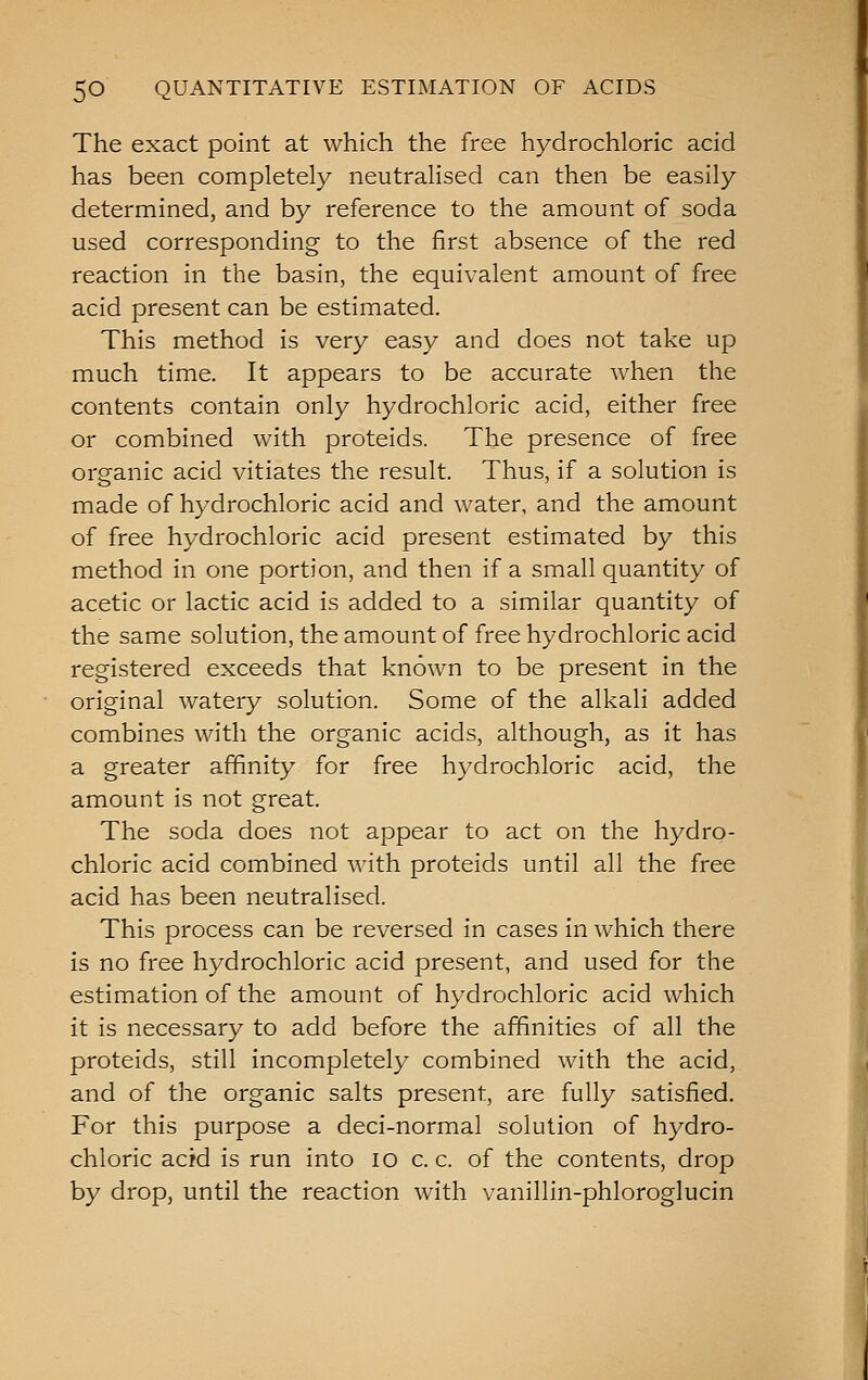 The exact point at which the free hydrochloric acid has been completely neutralised can then be easily determined, and by reference to the amount of soda used corresponding to the first absence of the red reaction in the basin, the equivalent amount of free acid present can be estimated. This method is very easy and does not take up much time. It appears to be accurate when the contents contain only hydrochloric acid, either free or combined with proteids. The presence of free organic acid vitiates the result. Thus, if a solution is made of hydrochloric acid and water, and the amount of free hydrochloric acid present estimated by this method in one portion, and then if a small quantity of acetic or lactic acid is added to a similar quantity of the same solution, the amount of free hydrochloric acid registered exceeds that known to be present in the original watery solution. Some of the alkali added combines with the organic acids, although, as it has a greater affinity for free hydrochloric acid, the amount is not great. The soda does not appear to act on the hydro- chloric acid combined Avith proteids until all the free acid has been neutralised. This process can be reversed in cases in which there is no free hydrochloric acid present, and used for the estimation of the amount of hydrochloric acid which it is necessary to add before the affinities of all the proteids, still incompletely combined with the acid, and of the organic salts present, are fully satisfied. For this purpose a deci-normal solution of hydro- chloric acid is run into lo c. c. of the contents, drop by drop, until the reaction with vanillin-phloroglucin