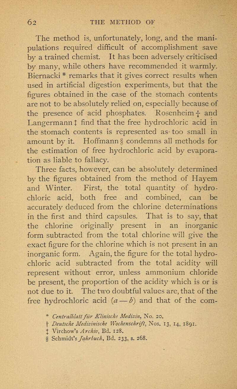 The method is, unfortunately, long, and the mani- pulations required difficult of accomplishment save by a trained chemist. It has been adversely criticised by many, while others have recommended it warmly. Biernacki * remarks that it gives correct results when used in artificial digestion experiments, but that the figures obtained in the case of the stomach contents are not to be absolutely relied on, especially because of the presence of acid phosphates. Rosenheim -J- and Langermann t find that the free hydrochloric acid in the stomach contents is represented as too small in amount by it. Hoffmann § condemns all methods for the estimation of free hydrochloric acid by evapora- tion as liable to fallacy. Three facts, however, can be absolutely determined by the figures obtained from the method of Hayem and Winter. First, the total quantity of hydro- chloric acid, both free and combined, can be accurately deduced from the chlorine determinations in the first and third capsules. That is to say, that the chlorine originally present in an inorganic form subtracted from the total chlorine will give the exact figure for the chlorine which is not present in an inorganic form. Again, the figure for the total hydro- chloric acid subtracted from the total acidity will represent without error, unless ammonium chloride be present, the proportion of the acidity which is or is not due to it. The two doubtful values are, that of the free hydrochloric acid {a — I?) and that of the com- * Ce7it}-alblatt fiir Klinische M^dizin, No. 20. ■j- Deutsche Medizinische Wochenschrift^ Nos. 13, 14, 1891. J Virchow's Arckiv, Bd. 128. § SchTaid^'sJahrbuc/i, Bd. 233, s. 268.