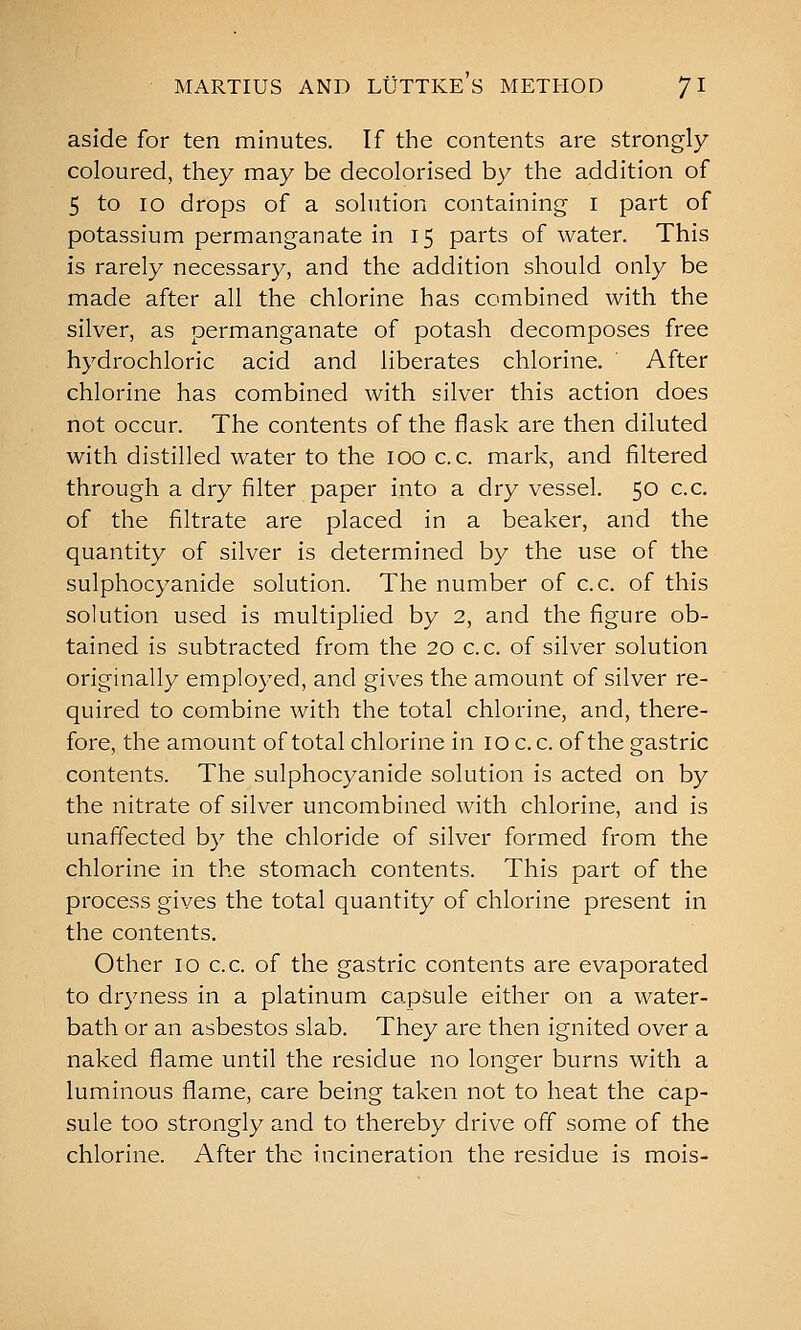 aside for ten minutes. If the contents are strongly coloured, they may be decolorised by the addition of 5 to lo drops of a solution containing i part of potassium permanganate in 15 parts of water. This is rarely necessary, and the addition should only be made after all the chlorine has combined with the silver, as permanganate of potash decomposes free hydrochloric acid and liberates chlorine. After chlorine has combined with silver this action does not occur. The contents of the flask are then diluted with distilled water to the 100 c. c. mark, and filtered through a dry filter paper into a dry vessel. 50 c.c. of the filtrate are placed in a beaker, and the quantity of silver is determined by the use of the sulphocyanide solution. The number of c.c. of this solution used is multiplied by 2, and the figure ob- tained is subtracted from the 20 c.c. of silver solution originally employed, and gives the amount of silver re- quired to combine with the total chlorine, and, there- fore, the amount of total chlorine in 10 c. c. of the gastric contents. The sulphocyanide solution is acted on by the nitrate of silver uncombined with chlorine, and is unaffected by the chloride of silver formed from the chlorine in the stomach contents. This part of the process gives the total quantity of chlorine present in the contents. Other 10 c.c. of the gastric contents are evaporated to dryness in a platinum capsule either on a water- bath or an asbestos slab. They are then ignited over a naked flame until the residue no longer burns with a luminous flame, care being taken not to heat the cap- sule too strongly and to thereby drive off some of the chlorine. After the incineration the residue is mois-