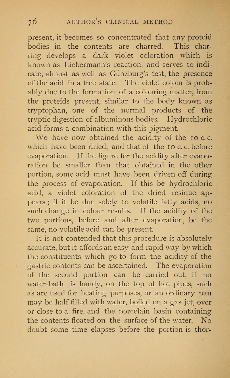 present, it becomes so concentrated that any proteid bodies in the contents are charred. This char- ring develops a dark violet coloration which is known as Liebermann's reaction, and serves to indi- cate, almost as well as Giinzburg's test, the presence of the acid in a free state. The violet colour is prob- ably due to the formation of a colouring matter, from the proteids present, similar to the body known as tryptophan, one of the normal products of the tryptic digestion of albuminous bodies. Hydrochloric acid forms a combination with this pigment. We have now obtained the acidity of the 10 c. c. which have been dried, and that of the 10 c. c. before evaporation. If the figure for the acidity after evapo- ration be smaller than that obtained in the other portion, some acid must have been driven off during the process of evaporation. If this be hydrochloric acid, a violet coloration of the dried residue ap- pears ; if it be due solely to volatile fatty acids, no such change in colour results. If the acidity of the two portions, before . and after evaporation, be the same, no volatile acid can be present. It is not contended that this procedure is absolutely accurate, but it affords an easy and rapid way by which the constituents which go to form the acidity of the gastric contents can be ascertained. The evaporation of the second portion can be carried out, if no water-bath is handy, on the top of hot pipes, such as are used for heating purposes, or an ordinary pan may be half filled with water, boiled on a gas jet, over or close to a fire, and the porcelain basin containing the contents floated on the surface of the water. No doubt some time elapses before the portion is thor-