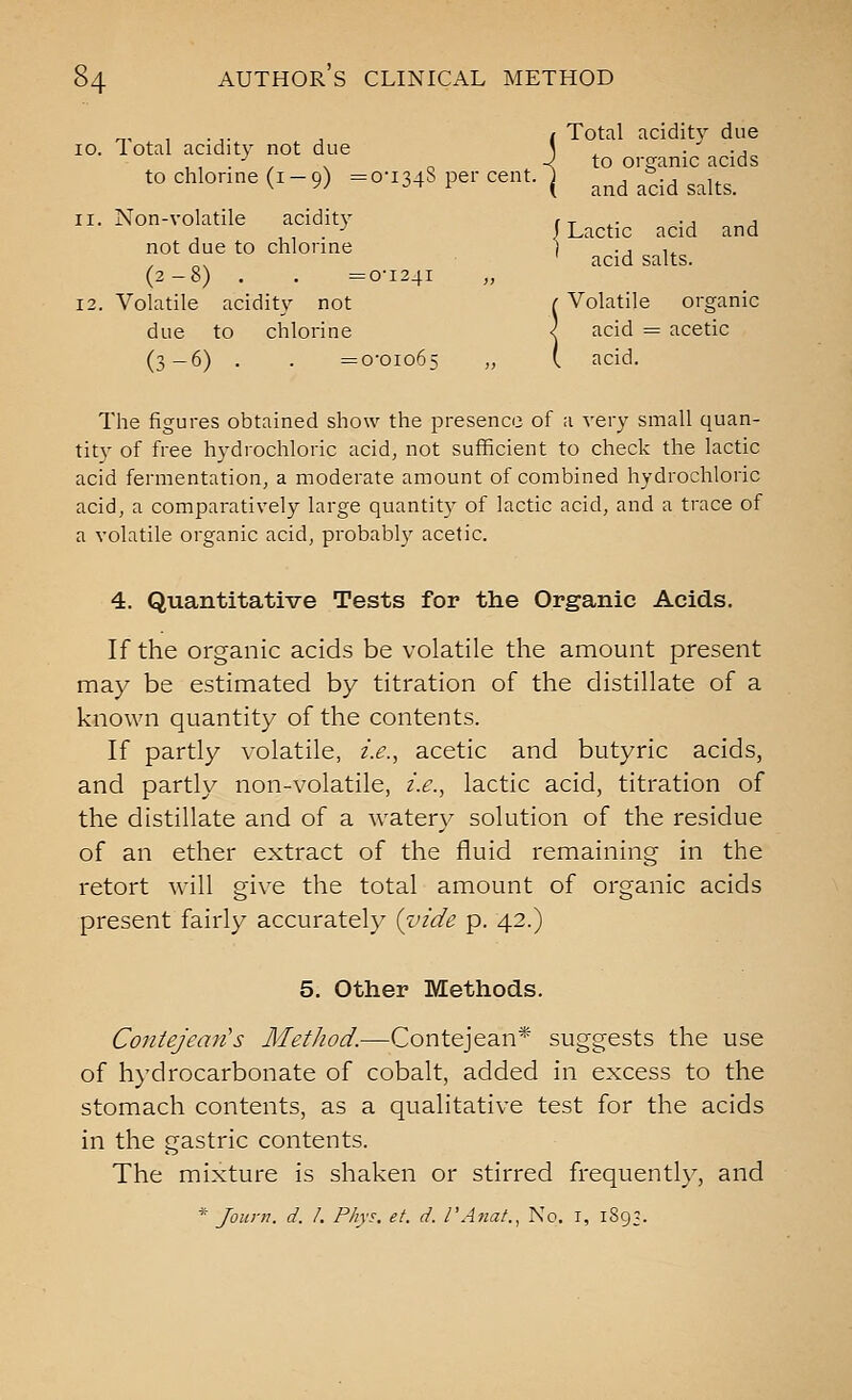 ^, , . ,. , ( Total acidity due 10. iotal acidity not due \ ^ ■ ' -j^ , , . -^ , . „ -< to organic acids to chlorine (1-9) =0-1348 per cent, j ^^^ ^^ ^^j^^_ 11. Non-volatile acidity .^^^^.^ ^^.^ ^^^ not due to chlorine I -j 1^ ' acid salts. (2-8) . . =0-1241 12. Volatile acidity not ( Volatile organic due to chlorine < acid = acetic (3-6) . . =0-01065 » i ^cid. The figures obtained show the presence of a very small quan- tit)' of free hydrochloric acid, not sufficient to check the lactic acid fermentation, a moderate amount of combined hydrochloric acid, a comparatively large quantity of lactic acid, and a trace of a volatile organic acid, probably acetic. 4. Quantitative Tests for the Organic Acids, If the organic acids be volatile the amount present may be estimated by titration of the distillate of a known quantity of the contents. If partly volatile, z.e., acetic and butyric acids, and partly non-volatile, z'.s., lactic acid, titration of the distillate and of a watery solution of the residue of an ether extract of the fluid remaining in the retort will give the total amount of organic acids present fairly accurately (zn'de p. 42.) 5. Other Methods. Contejean's Method.—Contejean* suggests the use of hydrocarbonate of cobalt, added in excess to the stomach contents, as a qualitative test for the acids in the gastric contents. The mixture is shaken or stirred frequently, and * Journ. d. /. Phys, et. d. I'Anat., No, i, 1893.