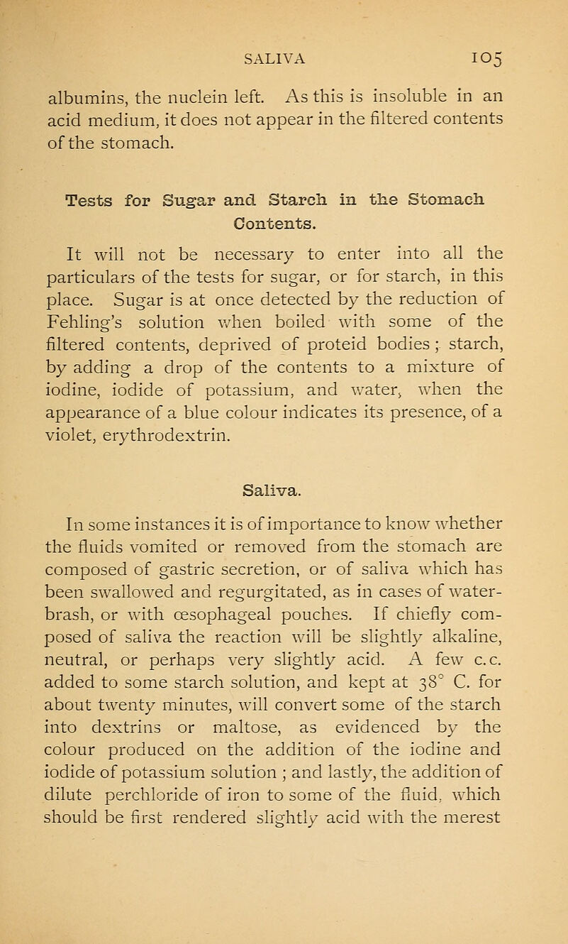 albumins, the nuclein left. As this is insoluble in an acid medium, it does not appear in the filtered contents of the stomach. Tests for Sugar and Starch in the Stomach Contents. It will not be necessary to enter into all the particulars of the tests for sugar, or for starch, in this place. Sugar is at once detected by the reduction of Fehling's solution when boiled with some of the filtered contents, deprived of proteid bodies ; starch, by adding a drop of the contents to a mixture of iodine, iodide of potassium, and v/ater, when the appearance of a blue colour indicates its presence, of a violet, erythrodextrin. Saliva. In some instances it is of importance to know whether the fluids vomited or removed from the stomach are composed of gastric secretion, or of saliva which has been swallowed and regurgitated, as in cases of water- brash, or with oesophageal pouches. If chiefly com- posed of saliva the reaction will be slightly alkaline, neutral, or perhaps very slightly acid. A few c. c. added to some starch solution, and kept at 38'^ C. for about twenty minutes, will convert some of the starch into dextrins or maltose, as evidenced by the colour produced on the addition of the iodine and iodide of potassium solution ; and lastly, the addition of dilute perchloride of iron to some of the fluid,. which should be first rendered slightly acid with the merest