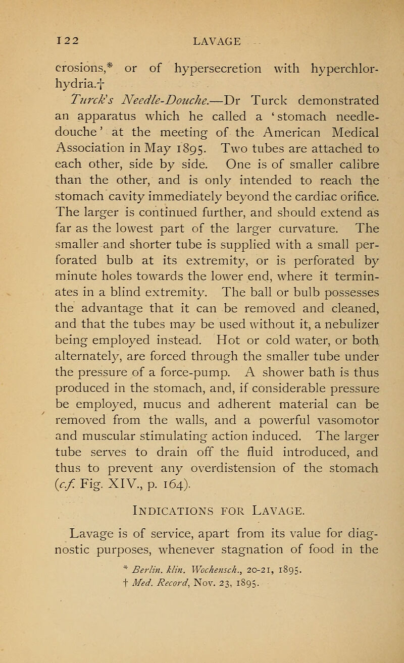 erosions,* or of hypersecretion with hyperchlor- hydria.-j- Tiirck's Needle-Douche.—Dr Turck demonstrated an apparatus which he called a ' stomach needle- douche ' at the meeting of the American Medical Association in May 1895. Two tubes are attached to each other, side by side. One is of smaller calibre than the other, and is only intended to reach the stomach cavity immediately beyond the cardiac orifice. The larger is continued further, and should extend as far as the lowest part of the larger curvature. The smaller and shorter tube is supplied with a small per- forated bulb at its extremity, or is perforated by minute holes towards the lower end, where it termin- ates in a blind extremity. The ball or bulb possesses the advantage that it can be removed and cleaned, and that the tubes may be used without it, a nebulizer being employed instead. Hot or cold water, or both alternately, are forced through the smaller tube under the pressure of a force-pump. A shower bath is thus produced in the stomach, and, if considerable pressure be employed, mucus and adherent material can be removed from the walls, and a powerful vasomotor and muscular stimulating action induced. The larger tube serves to drain off the fluid introduced, and thus to prevent any overdistension of the stomach {c.f. Fig. XIV., p. 164). Indications for Lavage. Lavage is of service, apart from its value for diag- nostic purposes, whenever stagnation of food in the * Berlin, klin. Wochejisck., 20-21, 1895. t Med. Record, Nov. 23, 1895.