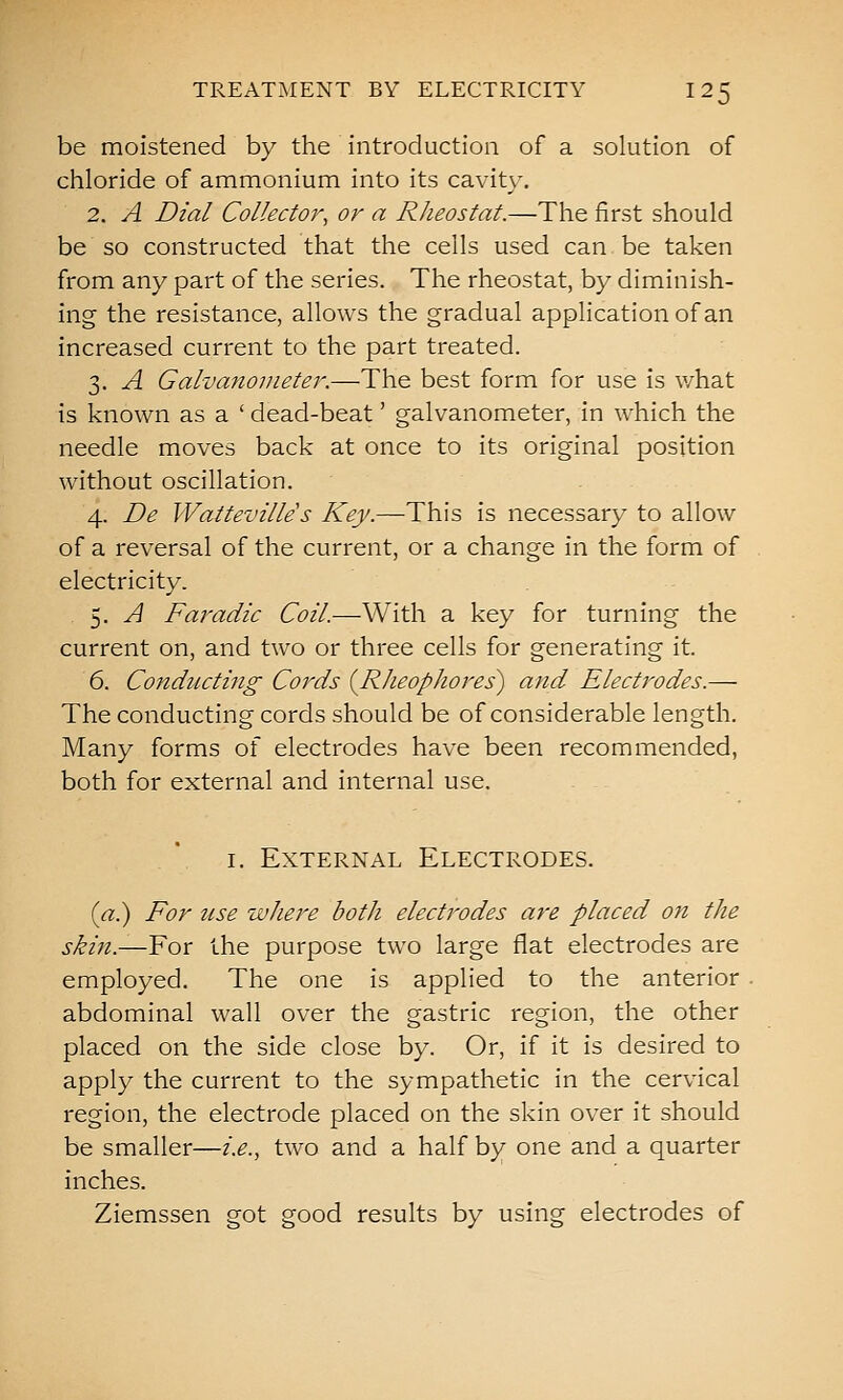 be moistened by the introduction of a solution of chloride of ammonium into its cavity. 2. A Dial Collector, or a Rheostat.—The first should be so constructed that the cells used can be taken from any part of the series. The rheostat, by diminish- ing the resistance, allows the gradual application of an increased current to the part treated. 3. A Galvanometer.—The best form for use is what is known as a ' dead-beat' galvanometer, in which the needle moves back at once to its original position without oscillation. 4. De Watteville s Key.—This is necessary to allow of a reversal of the current, or a change in the form of electricity. , 5. A Faradic Coil.—With a key for turning the current on, and two or three cells for generating it. 6. Conducting Cords {Rheophores) and Electrodes.— The conducting cords should be of considerable length. Many forms of electrodes have been recommended, both for external and internal use. I. External Electrodes. (a^ For use where both electrodes are placed on the skin.—For the purpose two large flat electrodes are employed. The one is applied to the anterior . abdominal wall over the gastric region, the other placed on the side close by. Or, if it is desired to apply the current to the sympathetic in the cervical region, the electrode placed on the skin over it should be smaller—i.e., two and a half by one and a quarter inches. Ziemssen got good results by using electrodes of