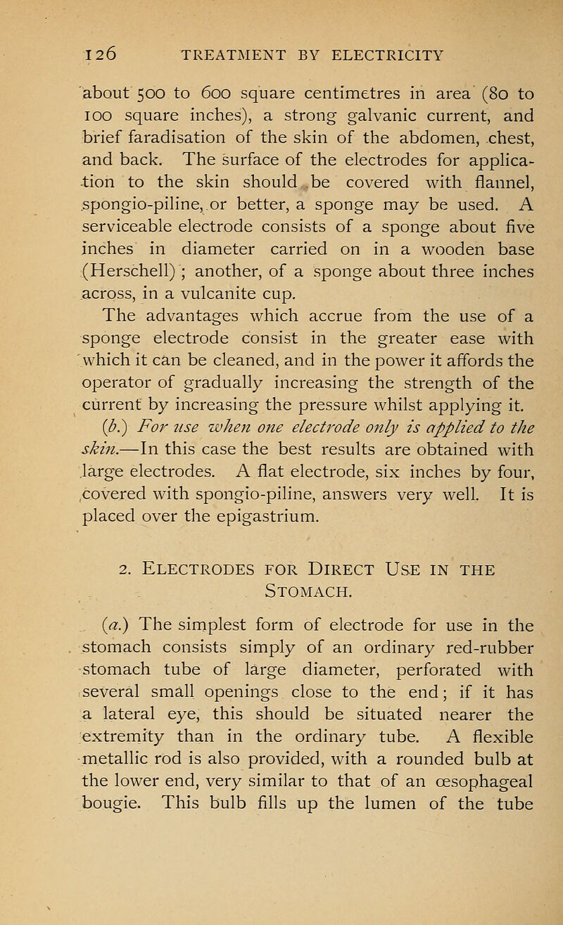 about 500 to 600 square centimetres in area (80 to 100 square inches), a strong galvanic current, and brief faradisation of the skin of the abdomen, chest, and back. The surface of the electrodes for applica- tion to the skin should be covered with flannel, spongio-piline,.or better, a sponge may be used. A serviceable electrode consists of a sponge about five inches in diameter carried on in a wooden base (Herschell) ; another, of a sponge about three inches .across, in a vulcanite cup. The advantages which accrue from the use of a sponge electrode consist in the greater ease with which it can be cleaned, and in the power it affords the operator of gradually increasing the strength of the current by increasing the pressure whilst applying it. {b.) For 7ise when one electrode only is applied to the skin.—In this case the best results are obtained with large electrodes. A flat electrode, six inches by four, covered with spongio-piline, answers very well. It is placed over the epigastrium. 2. Electrodes for Direct Use in the Stomach. , (<^.) The simplest form of electrode for use in the \stomach consists simply of an ordinary red-rubber stomach tube of large diameter, perforated with several small openings close to the end; if it has a lateral eye, this should be situated nearer the extremity than in the ordinary tube. A flexible metallic rod is also provided, with a rounded bulb at the lower end, very similar to that of an oesophageal bougie. This bulb fills up the lumen of the tube