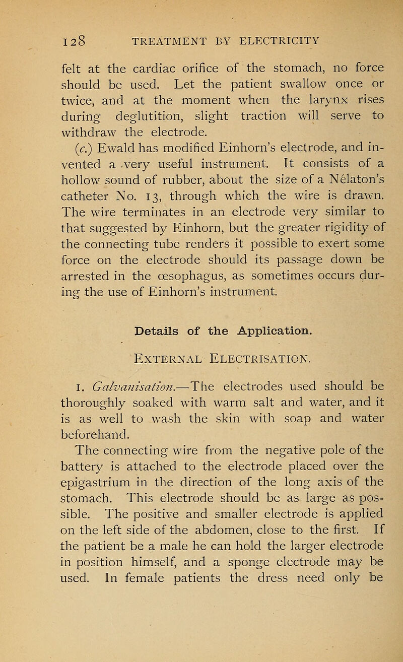 felt at the cardiac orifice of the stomach, no force should be used. Let the patient swallow once or twice, and at the moment when the larynx rises during deglutition, slight traction will serve to withdraw the electrode. (c.) Ewald has modified Einhorn's electrode, and in- vented a .very useful instrument. It consists of a hollow sound of rubber, about the size of a Nekton's catheter No. 13, through which the wire is dra^vn. The wire terminates in an electrode very similar to that suggested by Einhorn, but the greater rigidity of the connecting tube renders it possible to exert some force on the electrode should its passage down be arrested in the oesophagus, as sometimes occurs dur- ing the use of Einhorn's instrument. Details of the Application. External Electrisation. I. Galvanisation.—The electrodes used should be thoroughly soaked with warm salt and water, and it is as well to wash the skin with soap and water beforehand. The connecting wire from the negative pole of the battery is attached to the electrode placed over the epigastrium in the direction of the long axis of the stomach. This electrode should be as large as pos- sible. The positive and smaller electrode is applied on the left side of the abdomen, close to the first. If the patient be a male he can hold the larger electrode in position himself, and a sponge electrode may be used. In female patients the dress need only be