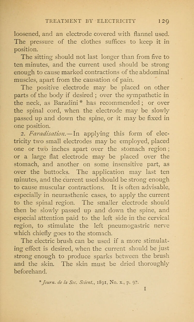 loosened, and an electrode covered with flannel used. The pressure of the clothes suffices to keep it in position. The sitting should not last longer than from five to ten minutes, and the current used should be strong enough to cause marked contractions of the abdominal muscles, apart from the causation of pain. The positive electrode may be placed on other parts of the body if desired ; over the sympathetic in the neck, as Baradini * has recommended ; or over the spinal cord, when the electrode may be slowly passed up and down the spine, or it may be fixed in one position. 2. Faradisation. — In applying this form of elec- tricity two small electrodes may be employed, placed one or two inches apart over the stomach region ; or a large flat electrode may be placed over the stomach, and another on some insensitive part, as over the buttocks. The application may last ten minutes, and the current used should be strong enough to cause muscular contractions. It is often advisable, especially in neurasthenic cases, to apply the current to the spinal region. The smaller electrode should then be slowly passed up and down the spine, and especial attention paid to the left side in the cervical region, to stimulate the left pneumogastric nerve which chiefly goes to the stomach. The electric brush can be used if a more stimulat- ing effect is desired, when the current should be just strong enough to produce sparks betv\-een the brush and the skin. The skin must be dried thoroughly beforehand. * Journ. de la Soc. Scz'ent., 1891, No. x., p. 97- I