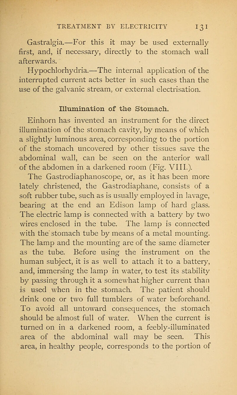Gastralgia.—For this it may be used externally first, and, if necessary, directly to the stomach wall afterwards. Hypochlorhydria.—The internal application of the interrupted current acts better in such cases than the use of the galvanic stream, or external electrisation. Illumination of the Stomach. Einhorn has invented an instrument for the direct illumination of the stomach cavity, by means of which a slightly luminous area, corresponding to the portion of the stomach uncovered by other tissues save the abdominal wall, can be seen on the anterior wall of the abdomen in a darkened room (Fig. VIII.). The Gastrodiaphanoscope, or, as it has been more lately christened, the Gastrodiaphane, consists of a soft rubber tube, such as is usually employed in lavage, bearing at the end an Edison lamp of hard glass. The electric lamp is connected with a battery by two wires enclosed in the tube. The lamp is connected with the stomach tube by means of a metal mounting. The lamp and the mounting are of the same diameter as the tube. Before using the instrument on the human subject, it is as well to attach it to a battery, and, immersing the lamp in water, to test its stability by passing through it a somewhat higher current than is used when in the stomach. The patient should drink one or two full tumblers of water beforehand. To avoid all untoward consequences, the stomach should be almost full of water. When the current is turned on in a darkened room, a feebly-illuminated area of the abdominal wall may be seen. This area, in healthy people, corresponds to the portion of
