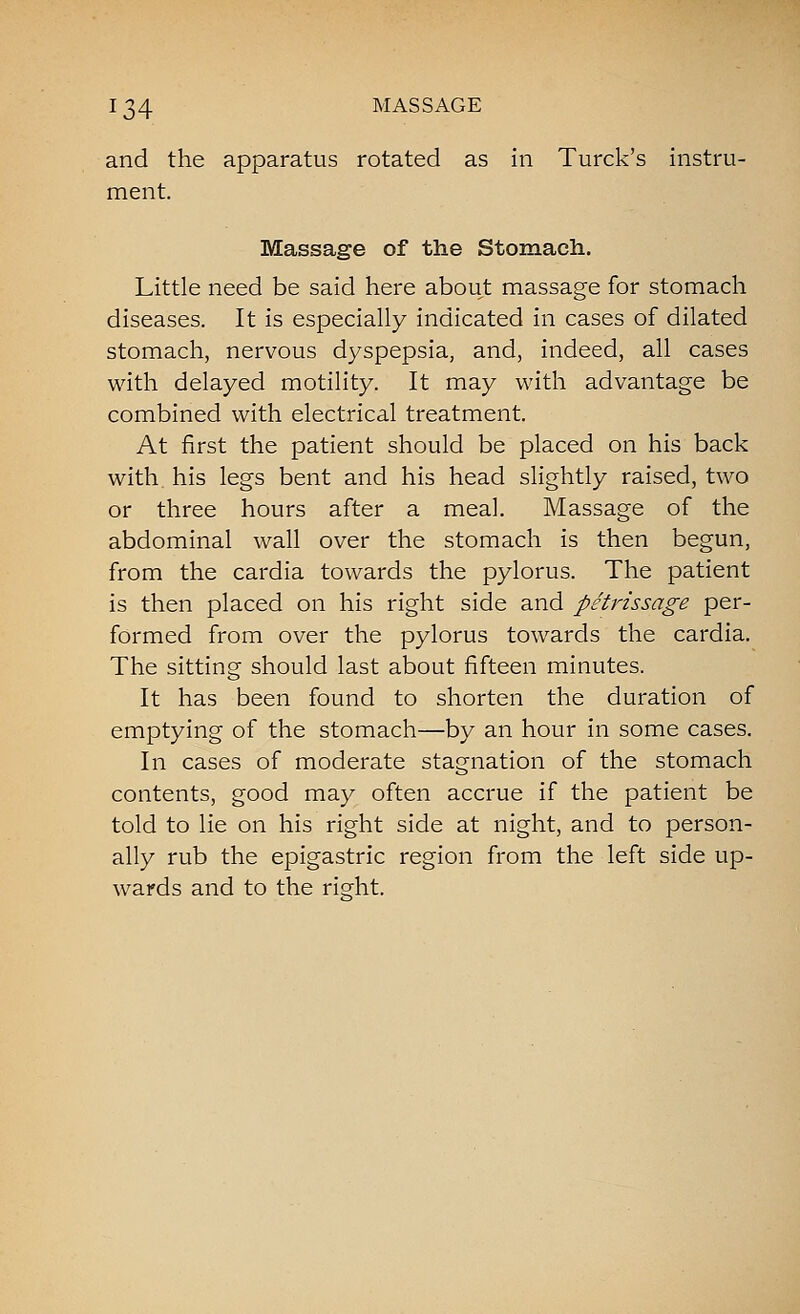 and the apparatus rotated as in Turck's instru- ment. Massage of the Stomach. Little need be said here about massage for stomach diseases. It is especially indicated in cases of dilated stomach, nervous dyspepsia, and, indeed, all cases with delayed motility. It may with advantage be combined with electrical treatment. At first the patient should be placed on his back with, his legs bent and his head slightly raised, two or three hours after a meal. Massage of the abdominal wall over the stomach is then begun, from the cardia towards the pylorus. The patient is then placed on his right side and petrissage per- formed from over the pylorus towards the cardia. The sitting should last about fifteen minutes. It has been found to shorten the duration of emptying of the stomach—by an hour in some cases. In cases of moderate stagnation of the stomach contents, good may often accrue if the patient be told to lie on his right side at night, and to person- ally rub the epigastric region from the left side up- wards and to the right.