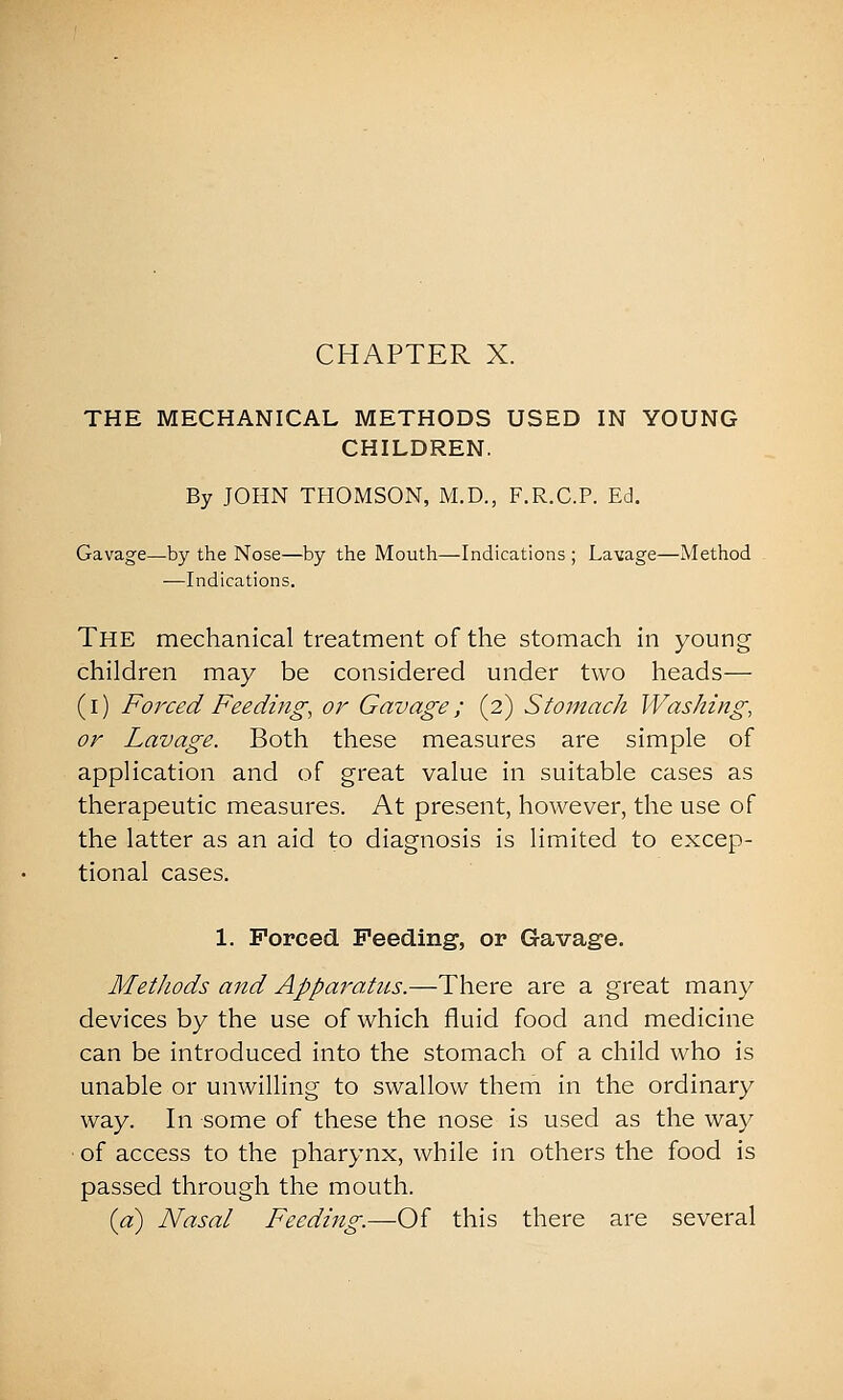 THE MECHANICAL METHODS USED IN YOUNG CHILDREN. By JOHN THOMSON, M.D., F.R.C.P. Ed. Gavage—by the Nose—by the Mouth—Indications ; Lavage—Method —Indications. The mechanical treatment of the stomach in young children may be considered under two heads— (i) Forced Feeding, or Gavage; (2) Stomach Washing, or Lavage. Both these measures are simple of application and of great value in suitable cases as therapeutic measures. At present, however, the use of the latter as an aid to diagnosis is limited to excep- tional cases. 1. Forced Feeding, or Gavage. MetJiods and Appai'-atus.—There are a great many devices by the use of which fluid food and medicine can be introduced into the stomach of a child who is unable or unwilling to swallow them in the ordinary way. In some of these the nose is used as the way of access to the pharynx, while in others the food is passed through the mouth. {a) Nasal Feeding.—Of this there are several