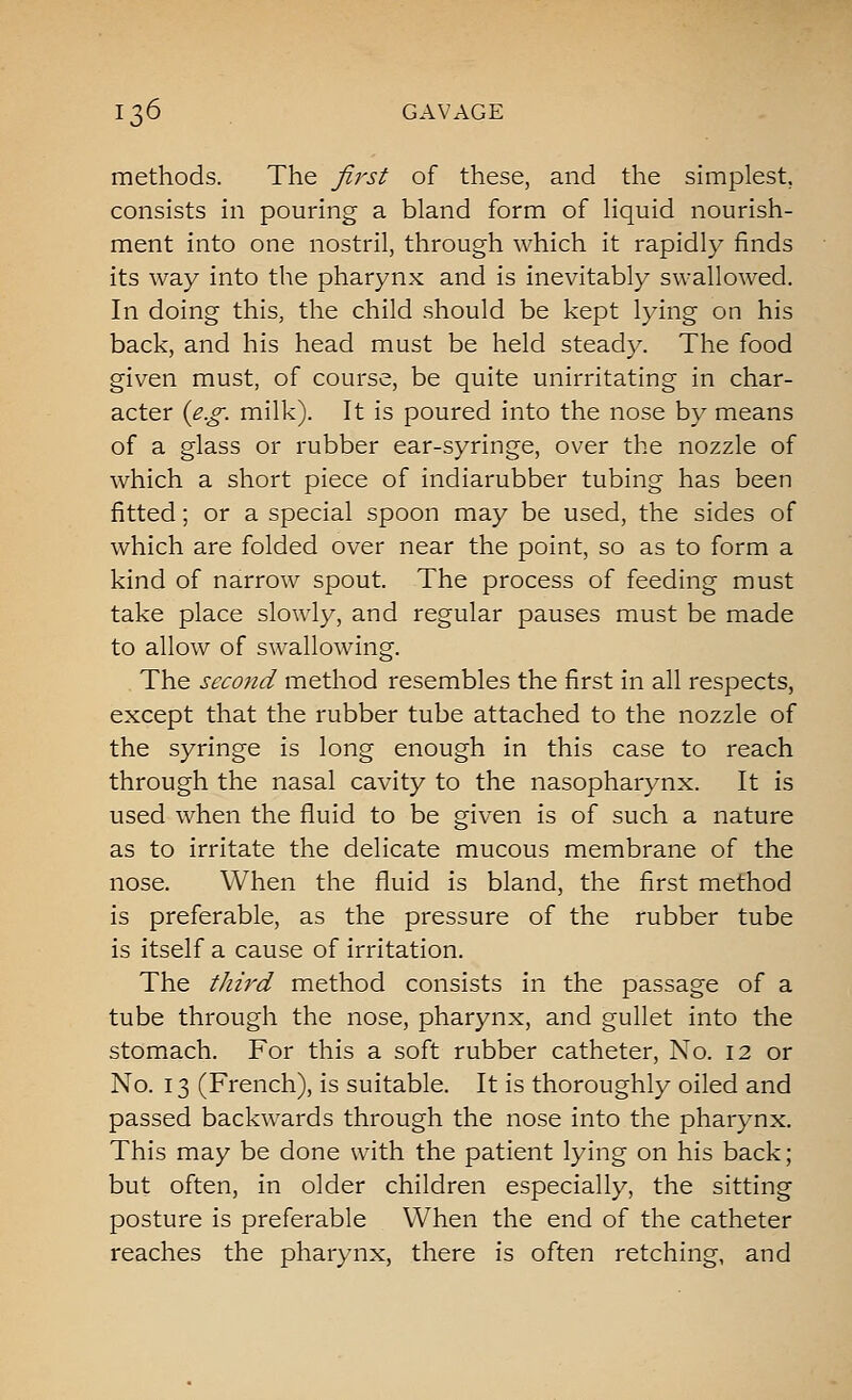 methods. The first of these, and the simplest, consists in pouring a bland form of liquid nourish- ment into one nostril, through which it rapidly finds its way into the pharynx and is inevitably swallowed. In doing this, the child should be kept lying on his back, and his head must be held steady. The food given must, of course, be quite unirritating in char- acter {e.g. milk). It is poured into the nose by means of a glass or rubber ear-syringe, over the nozzle of which a short piece of indiarubber tubing has been fitted; or a special spoon may be used, the sides of which are folded over near the point, so as to form a kind of narrow spout. The process of feeding must take place slowly, and regular pauses must be made to allow of swallowing. , The second method resembles the first in all respects, except that the rubber tube attached to the nozzle of the syringe is long enough in this case to reach through the nasal cavity to the nasopharynx. It is used when the fluid to be given is of such a nature as to irritate the delicate mucous membrane of the nose. When the fluid is bland, the first method is preferable, as the pressure of the rubber tube is itself a cause of irritation. The third method consists in the passage of a tube through the nose, pharynx, and gullet into the stomach. For this a soft rubber catheter. No. 12 or No. 13 (French), is suitable. It is thoroughly oiled and passed backwards through the nose into the pharynx. This may be done with the patient lying on his back; but often, in older children especially, the sitting posture is preferable When the end of the catheter reaches the pharynx, there is often retching, and
