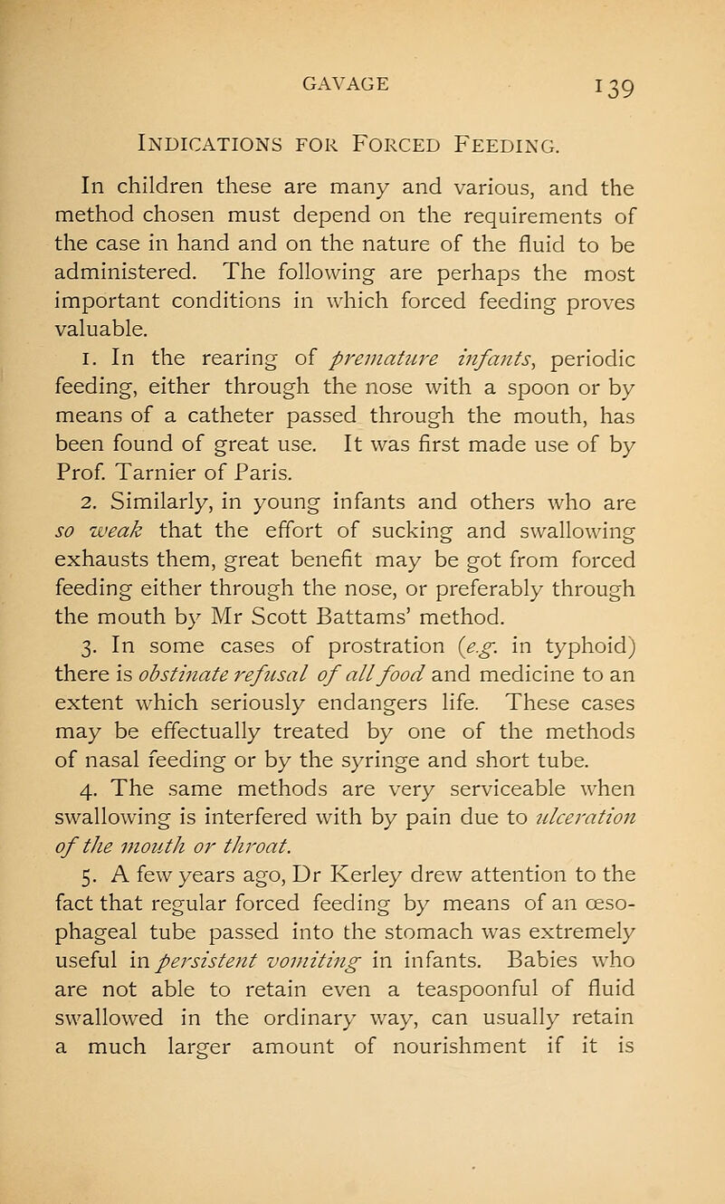 Indications for Forced Feeding. In children these are many and various, and the method chosen must depend on the requirements of the case in hand and on the nature of the fluid to be administered. The following are perhaps the most important conditions in which forced feeding proves valuable. 1. In the rearing of preniaUire infants, periodic feeding, either through the nose with a spoon or by means of a catheter passed through the mouth, has been found of great use. It was first made use of by Prof Tarnier of Paris. 2. Similarly, in young infants and others who are so weak that the effort of sucking and swallowing exhausts them, great benefit may be got from forced feeding either through the nose, or preferably through the mouth by Mr Scott Battams' method. 3. In some cases of prostration {e.g. in typhoid) there is obstinate refusal of all food and medicine to an extent which seriously endangers life. These cases may be effectually treated by one of the methods of nasal feeding or by the syringe and short tube. 4. The same methods are very serviceable when swallowing is interfered with by pain due to ulce^'ation of the mouth or throat. 5. A few years ago, Dr Kerley drew attention to the fact that regular forced feeding by means of an oeso- phageal tube passed into the stomach was extremely useful in persistent vomiting in infants. Babies who are not able to retain even a teaspoonful of fluid swallowed in the ordinary way, can usually retain a much larger amount of nourishment if it is