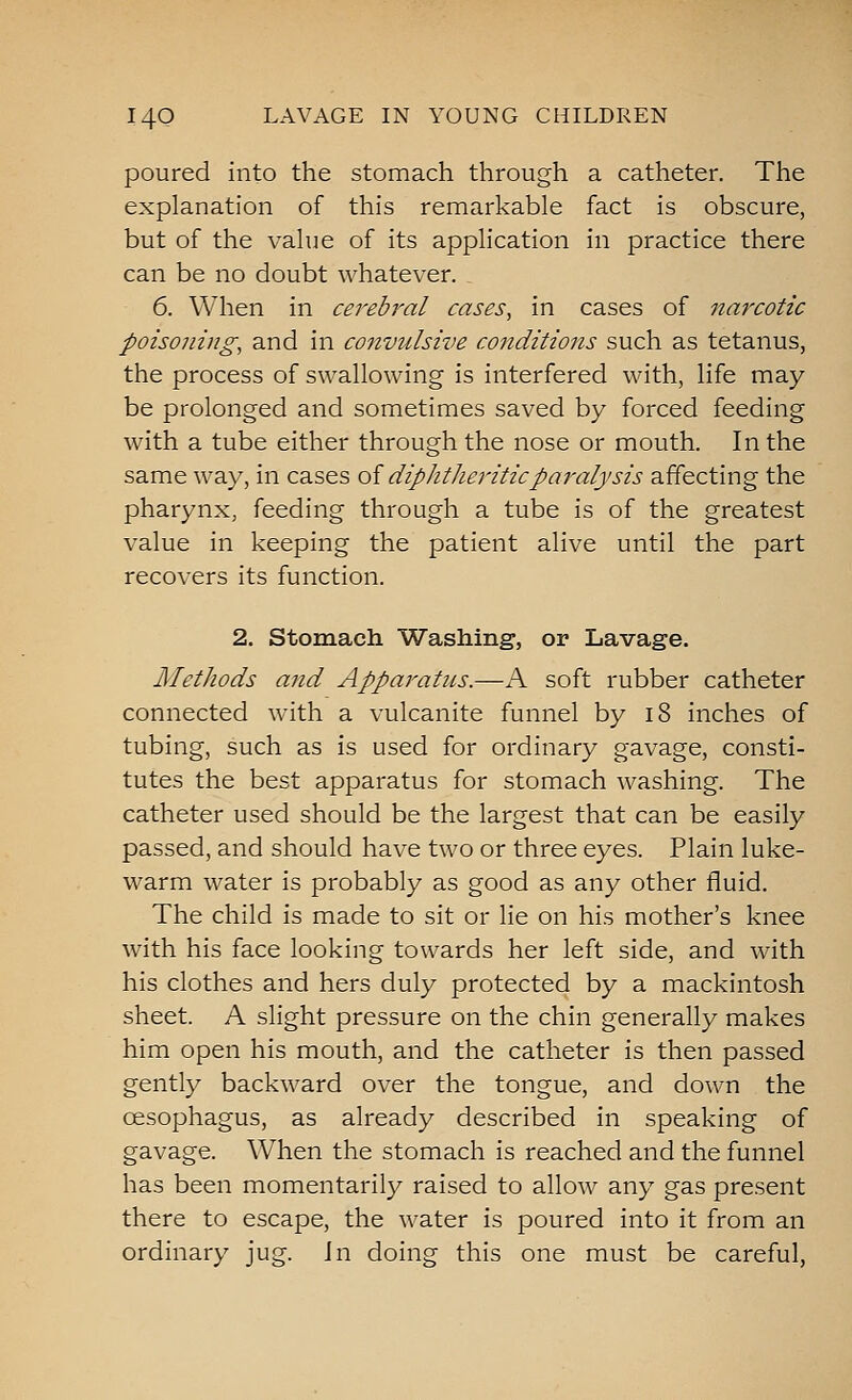poured into the stomach through a catheter. The explanation of this remarkable fact is obscure, but of the value of its application in practice there can be no doubt whatever. 6. When in cerebral cases, in cases of narxotic poisoning, and in convulsive conditions such as tetanus, the process of swallowing is interfered with, life may be prolonged and sometimes saved by forced feeding with a tube either through the nose or mouth. In the same way, in cases oi diphtheritic paralysis affecting the pharynx, feeding through a tube is of the greatest value in keeping the patient alive until the part recovers its function. 2. Stomach Washing, or Lavage. Methods and Apparatus.—A soft rubber catheter connected with a vulcanite funnel by i8 inches of tubing, such as is used for ordinary gavage, consti- tutes the best apparatus for stomach washing. The catheter used should be the largest that can be easily passed, and should have two or three eyes. Plain luke- warm water is probably as good as any other fluid. The child is made to sit or lie on his mother's knee with his face looking towards her left side, and with his clothes and hers duly protected by a mackintosh sheet. A slight pressure on the chin generally makes him open his mouth, and the catheter is then passed gently backward over the tongue, and down the oesophagus, as already described in speaking of gavage. When the stomach is reached and the funnel has been momentarily raised to allow any gas present there to escape, the water is poured into it from an ordinary jug. Jn doing this one must be careful,