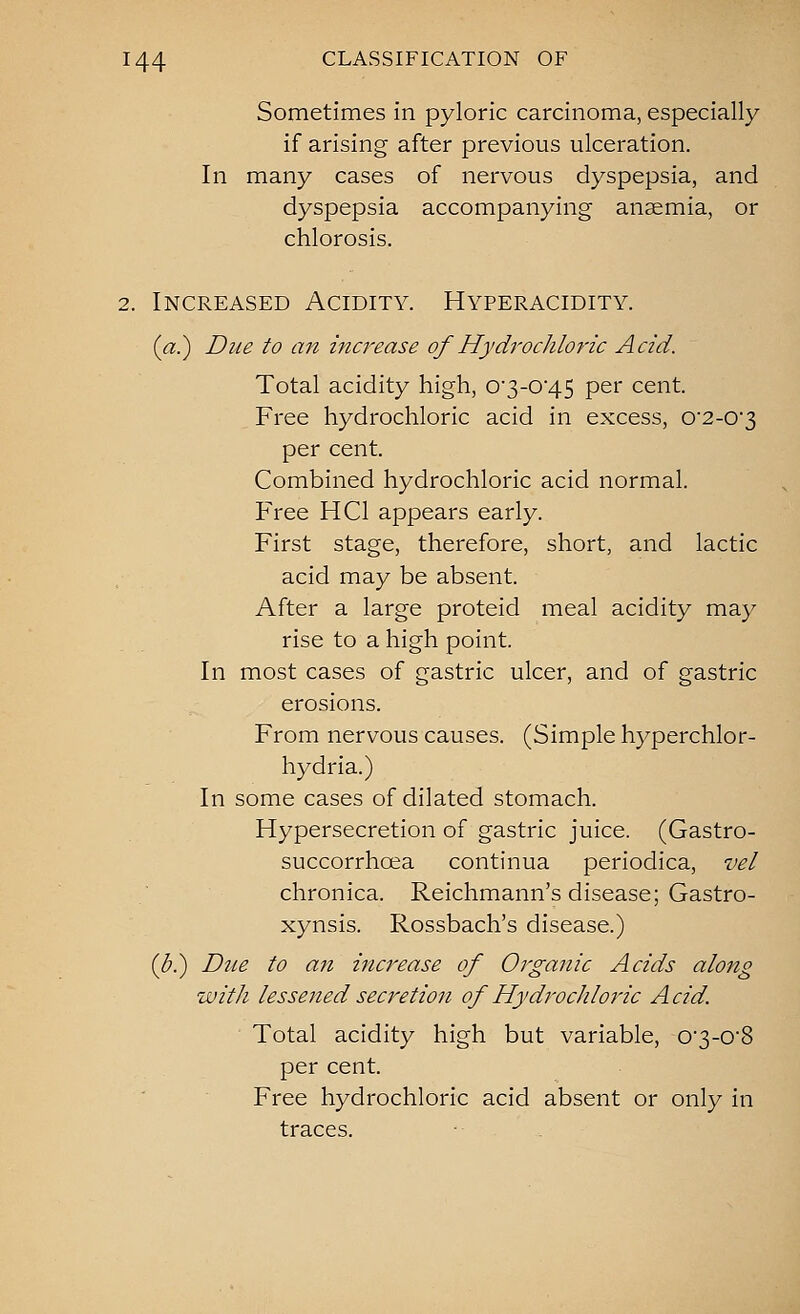 Sometimes in pyloric carcinoma, especially if arising after previous ulceration. In many cases of nervous dyspepsia, and dyspepsia accompanying anaemia, or chlorosis. 2. Increased Acidity. Hyperacidity. (a.) Due to an ina^ease of Hydrochloric Acid. Total acidity high, 03-045 per cent. Free hydrochloric acid in excess, 0'2-0'3 per cent. Combined hydrochloric acid normal. Free HCl appears early. First stage, therefore, short, and lactic acid may be absent. After a large proteid meal acidity may rise to a high point. In most cases of gastric ulcer, and of gastric erosions. From nervous causes. (Simple hyperchlor- hydria.) In some cases of dilated stomach. Hypersecretion of gastric juice. (Gastro- succorrhoea continua periodica, vel chronica. Reichmann's disease; Gastro- xynsis. Rossbach's disease.) {b.) Due to an increase of Organic Acids along with lessejied secretion of Hydrochloric Acid. Total acidity high but variable, 03-08 per cent. Free hydrochloric acid absent or only in traces.