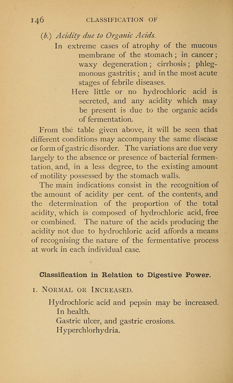 ((5.) Acidity due to Organic Acids. In extreme cases of atrophy of the mucous membrane of the stomach ; in cancer; waxy degeneration ; cirrhosis ; phleg- monous gastritis ; and in the most acute stages of febrile diseases. Here little or no hydrochloric acid is secreted, and any acidity which may be present is due to the organic acids of fermentation. From the table given above, it will be seen that different conditions may accompany the same disease or form of gastric disorder. The variations are due very largely to the absence or presence of bacterial fermen- tation, and, in a less degree, to the existing amount of motility possessed by the stomach walls. The main indications consist in the recognition of the amount of acidity per cent, of the contents, and the determination of the proportion of the total acidity, which is composed of hydrochloric acid, free or combined. The nature of the acids producing the acidity not due to hydrochloric acid affords a means of recognising the nature of the fermentative process at work in each individual case. Classification in Relation to Digestive Power. I. Normal or Increased. Hydrochloric acid and pepsin may be increased. In health. Gastric ulcer, and gastric erosions. Hyperchlorhydria.