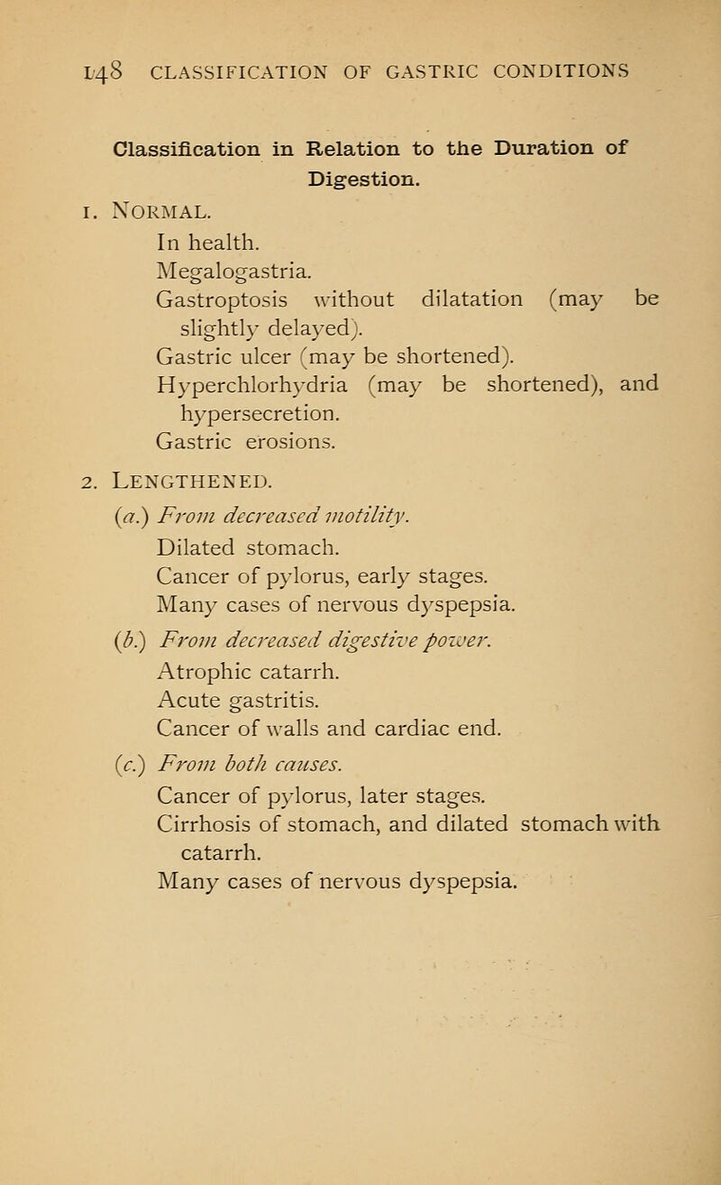 Classification in Relation to the Duration of Digestion. 1. Normal. In health. Megalogastria. Gastroptosis without dilatation (may be slightly delayed). Gastric ulcer (may be shortened). Hyperchlorhydria (may be shortened), and hypersecretion. Gastric erosions. 2. Lengthened. (a.) From decreased motility. Dilated stomach. Cancer of pylorus, early stages. Many cases of nervous dyspepsia. {b}) From decreased digestive pozver. Atrophic catarrh. Acute gastritis. Cancer of walls and cardiac end. {c.) From both causes. Cancer of p}'lorus, later stages. Cirrhosis of stomach, and dilated stomach with catarrh. Many cases of nervous dyspepsia.