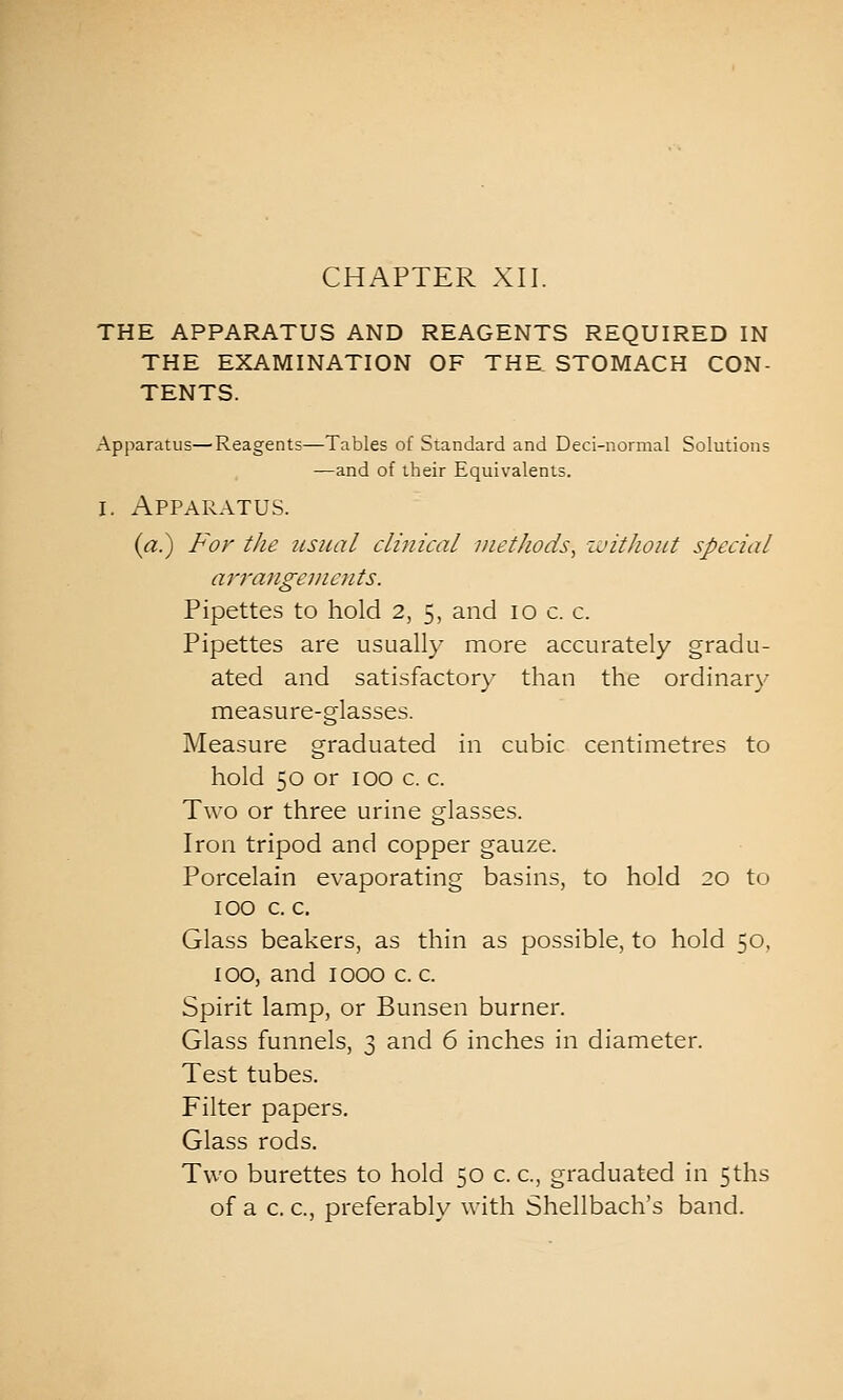 THE APPARATUS AND REAGENTS REQUIRED IN THE EXAMINATION OF THE STOMACH CON- TENTS. Apparatus—Reagents—Tables of Standard and Deci-normal Solutions —and of their Equivalents. I. Apparatus. (rt.) For the usual clinical methods^ ivitJwut special arrangements. Pipettes to hold 2, 5, and 10 c. c. Pipettes are usually more accurately gradu- ated and satisfactory than the ordinary measure-glasses. Measure graduated in cubic centimetres to hold 50 or 100 c. c. Two or three urine glasses. Iron tripod and copper gauze. Porcelain evaporating basins, to hold 20 to 100 c. c. Glass beakers, as thin as possible, to hold 50, 100, and 1000 c. c. Spirit lamp, or Bunsen burner. Glass funnels, 3 and 6 inches in diameter. Test tubes. Filter papers. Glass rods. Two burettes to hold 50 c. c, graduated in 5ths of a c. c, preferably with Shellbach's band.