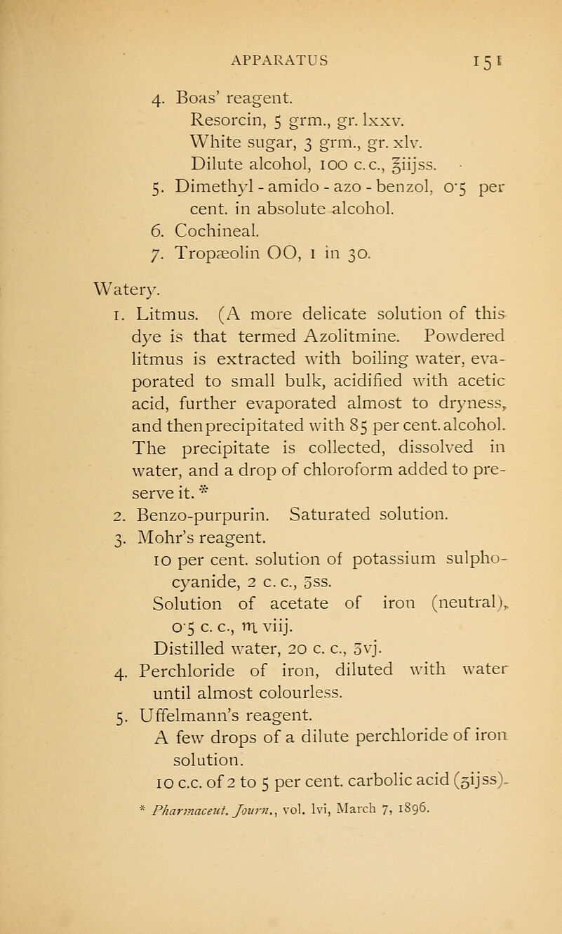 4. Boas' reagent. Resorcin, 5 grm., gr. Ixxv. White sugar, 3 grm., gr. xlv. Dilute alcohol, 100 c.c, §iijss. 5. Dimeth}4-amido - azo - benzol, 0'5 per cent, in absolute alcohol. 6. Cochineal. 7. TropKolin OO, i in 30. Water}-. 1. Litmus. (A more delicate solution of this dye is that termed Azolitmine. Powdered litmus is extracted with boiling water, eva- porated to small bulk, acidified with acetic acid, further evaporated almost to dryness, and then precipitated with 85 per cent, alcohol. The precipitate is collected, dissolved in water, and a drop of chloroform added to pre- serve it. * 2. Benzo-purpurin. Saturated solution. 3. Mohr's reagent. 10 per cent, solution of potassium sulpho- cyanide, 2 c. c, 5ss. Solution of acetate of iron (neutral),. 0'5 c. c, nx viij. Distilled water, 20 c. c, 5vj. 4. Perchloride of iron, diluted with water until almost colourless. 5. Uffelmann's reagent. A few drops of a dilute perchloride of iron solution. 10 c.c. of 2 to 5 per cent, carbolic acid (sijss). * Pharmaceul.Jovni., vol. Ivi, March 7, 1896.