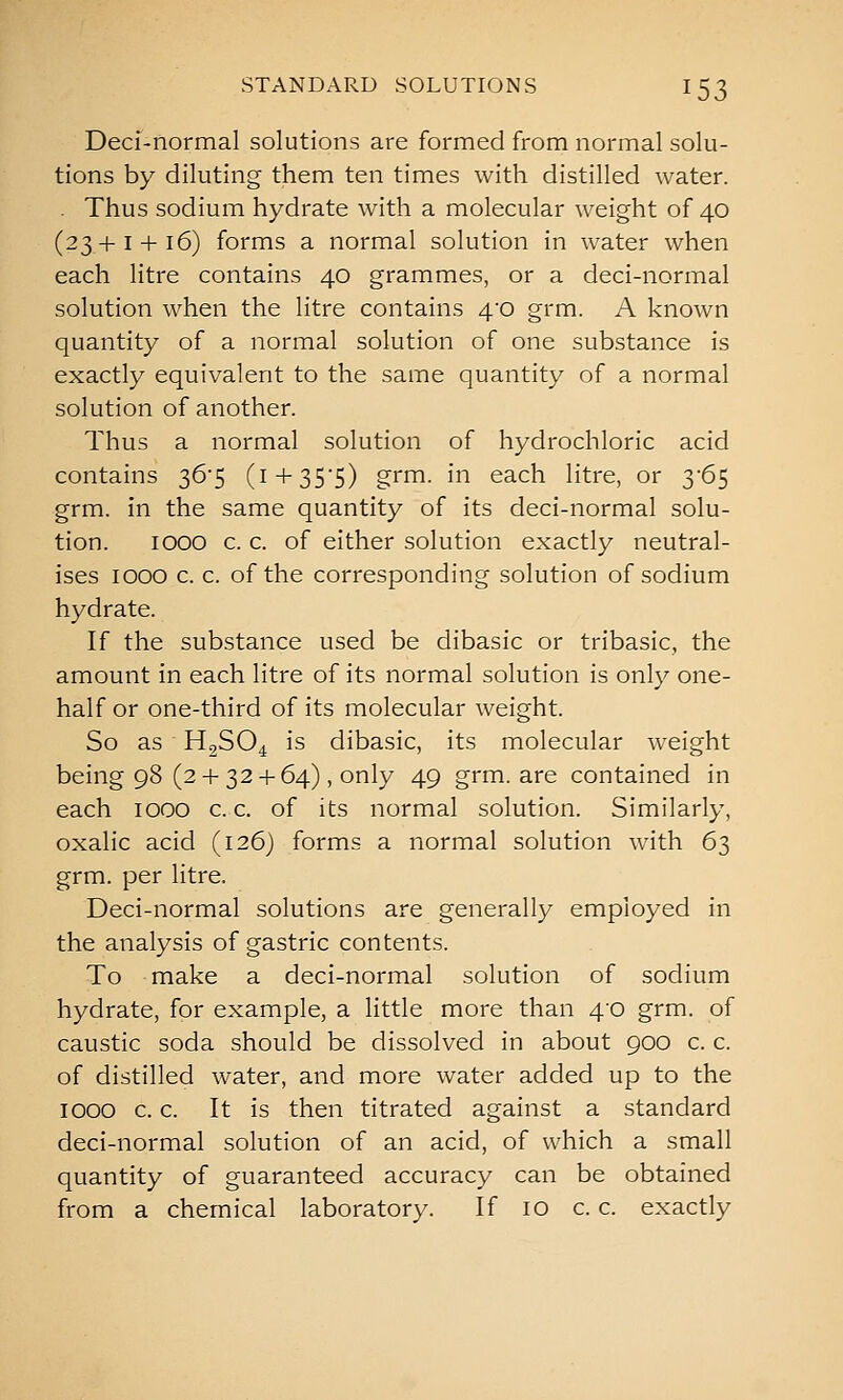 Deci-normal solutions are formed from normal solu- tions by diluting them ten times with distilled water. . Thus sodium hydrate with a molecular weight of 40 (23 + I + 16) forms a normal solution in water when each litre contains 40 grammes, or a deci-normal solution when the litre contains 40 grm. A known quantity of a normal solution of one substance is exactly equivalent to the same quantity of a normal solution of another. Thus a normal solution of hydrochloric acid contains 36-5 (i + 35'5) grm. in each litre, or 3-65 grm. in the same quantity of its deci-normal solu- tion. 1000 c. c. of either solution exactly neutral- ises 1000 c. c. of the corresponding solution of sodium hydrate. If the substance used be dibasic or tribasic, the amount in each litre of its normal solution is only one- half or one-third of its molecular weight. So as H2SO4 is dibasic, its molecular weight being 98 (2-h 32 + 64), only 49 grm. are contained in each 1000 c. c. of its normal solution. Similarly, oxalic acid (126) forms a normal solution with 63 grm. per litre. Deci-normal solutions are generally employed in the analysis of gastric contents. To make a deci-normal solution of sodium hydrate, for example, a little more than 40 grm. of caustic soda should be dissolved in about 900 c. c. of distilled water, and more water added up to the 1000 c. c. It is then titrated against a standard deci-normal solution of an acid, of which a small quantity of guaranteed accuracy can be obtained from a chemical laboratory. If 10 c. c. exactly