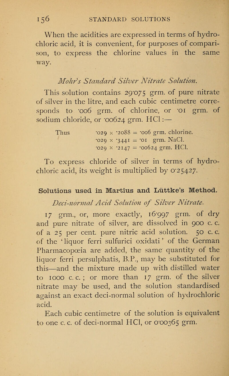 When the acidities are expressed in terms of hydro- chloric acid, it is convenient, for purposes of compari- son, to express the chlorine values in the same way. Mohr's Standard Silve?^ Nitrate Solution. This solution contains 29-075 grm. of pure nitrate of silver in the litre, and each cubic centimetre corre- sponds to '006 grm. of chlorine, or 'Oi grm. of sodium chloride, or 00624 grm. HCl:— Thus '029 X 2088 — 006 grm. chlorine. ' '029 X '3441 = 01 grm. NaCl. •029 X -2147 = -00624 grm. HCl. To express chloride of silver in terms of hydro- chloric acid, its weight is multiplied by 0-25427. Solutions used in Martius and Liittke's Method. Deci-nornial Acid Sohition of Silver Nitrate. 17 grm., or, more exactly, 16-997 grm. of dry and pure nitrate of silver, are dissolved in 900 c. c. of a 25 per cent, pure nitric acid solution. 50 c. c. of the ' liquor ferri sulfurici oxidati' of the German Pharmacopoeia are added, the same quantity of the liquor ferri persulphatis, B.P., may be substituted for this—and the mixture made up with distilled water to 1000 c. c. ; or more than 17 grm. of the silver nitrate may be used, and the solution standardised against an exact deci-normal solution of hydrochloric acid. Each cubic centimetre of the solution is equivalent to one c. c. of deci-normal HCl, or 0-00365 grm.
