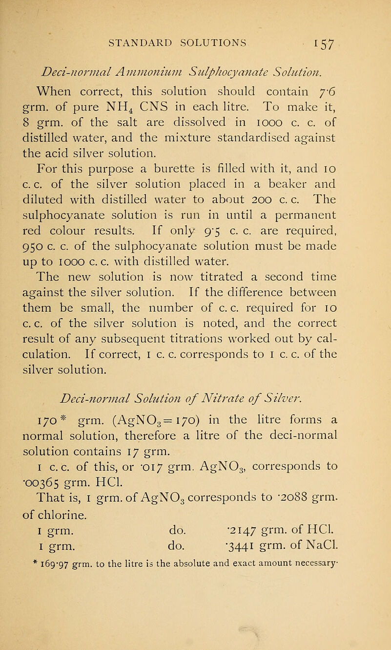 Deci-norinal Avimoniuin Stilphocyanate Solution. When correct, this solution should contain y6 grm. of pure NH^ CNS in each litre. To make it, 8 grm. of the salt are dissolved in looo c. c. of distilled water, and the mixture standardised against the acid silver solution. For this purpose a burette is filled with it, and lo c. c. of the silver solution placed in a beaker and diluted with distilled water to about 200 c. c. The sulphocyanate solution is run in until a permanent red colour results. If only 9-5 c. c. are required, 950 c. c. of the sulphocyanate solution must be made up to 1000 c. c. with distilled water. The new solution is now titrated a second time against the silver solution. If the difference between them be small, the number of c. c. required for 10 c. c. of the silver solution is noted, and the correct result of any subsequent titrations worked out by cal- culation. If correct, i c. c. corresponds to i c. c. of the silver solution. Deci-norinal Solution of Nitrate of Silver. 170* grm. (AgN03==i7o) in the litre forms a normal solution, therefore a litre of the deci-normal solution contains 17 grm. I c, c. of this, or -017 grm. AgNOg, corresponds to •00365 grm. HCl. That is, I grm. of AgNOg corresponds to -2088 grm. of chlorine. I grm. do. -2147 grm. of HCl. I grm. do. '3441 grrn- of NaCl. * 169-97 grin- to the litre is the absolute and exact amount necessary