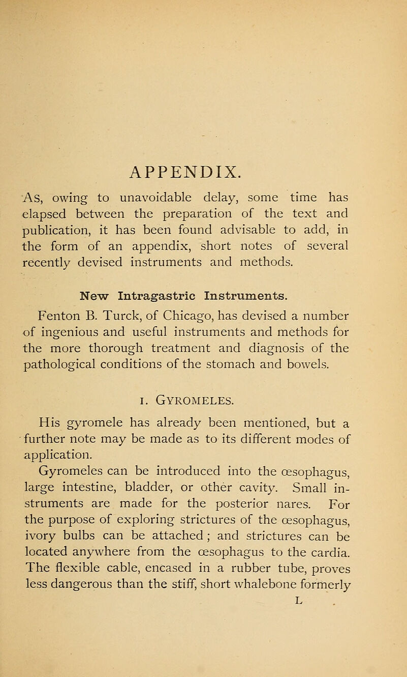APPENDIX. As, owing to unavoidable delay, some time has elapsed between the preparation of the text and publication, it has been found advisable to add, in the form of an appendix, short notes of several recently devised instruments and methods. NeAV Intragastric Instruments. Fenton B. Turck, of Chicago, has devised a number of ingenious and useful instruments and methods for the more thorough treatment and diagnosis of the pathological conditions of the stomach and bowels. I. Gyromeles. His gyromele has already been mentioned, but a • further note may be made as to its different modes of application. Gyromeles can be introduced into the oesophagus, large intestine, bladder, or other cavity. Small in- struments are made for the posterior nares. For the purpose of exploring strictures of the oesophagus, ivory bulbs can be attached; and strictures can be located anywhere from the oesophagus to the cardia. The flexible cable, encased in a rubber tube, proves less dangerous than the stiff, short whalebone formerly L