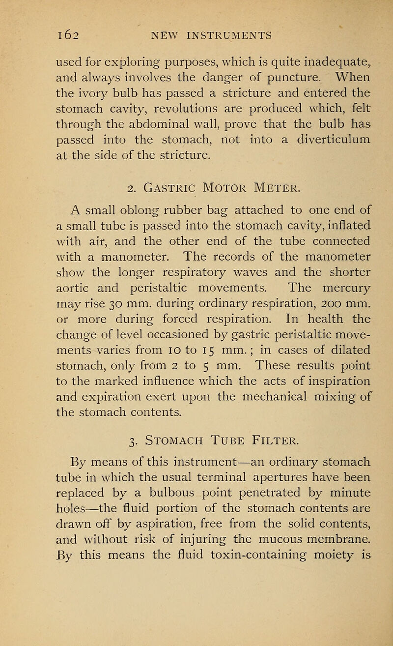 used for exploring purposes, which is quite inadequate, and always involves the danger of puncture. When the ivory bulb has passed a stricture and entered the stomach cavity, revolutions are produced which, felt through the abdominal wall, prove that the bulb has passed into the stomach, not into a diverticulum at the side of the stricture. 2. Gastric Motor Meter. A small oblong rubber bag attached to one end of a small tube is passed into the stomach cavity, inflated with air, and the other end of the tube connected with a manometer. The records of the manometer show the longer respiratory waves and the shorter aortic and peristaltic movements. The mercury may rise 30 mm. during ordinary respiration, 200 mm. or more during forced respiration. In health the change of level occasioned by gastric peristaltic move- ments varies from 10 to 15 mm.; in cases of dilated stomach, only from 2 to 5 mm. These results point to the marked influence which the acts of inspiration and expiration exert upon the mechanical mixing of the stomach contents. 3. Stomach Tube Filter. By means of this instrument—an ordinary stomach tube in which the usual terminal apertures have been replaced by a bulbous point penetrated by minute holes—the fluid portion of the stomach contents are drawn off by aspiration, free from the solid contents, and without risk of injuring the mucous membrane. By this means the fluid toxin-containing moiety is