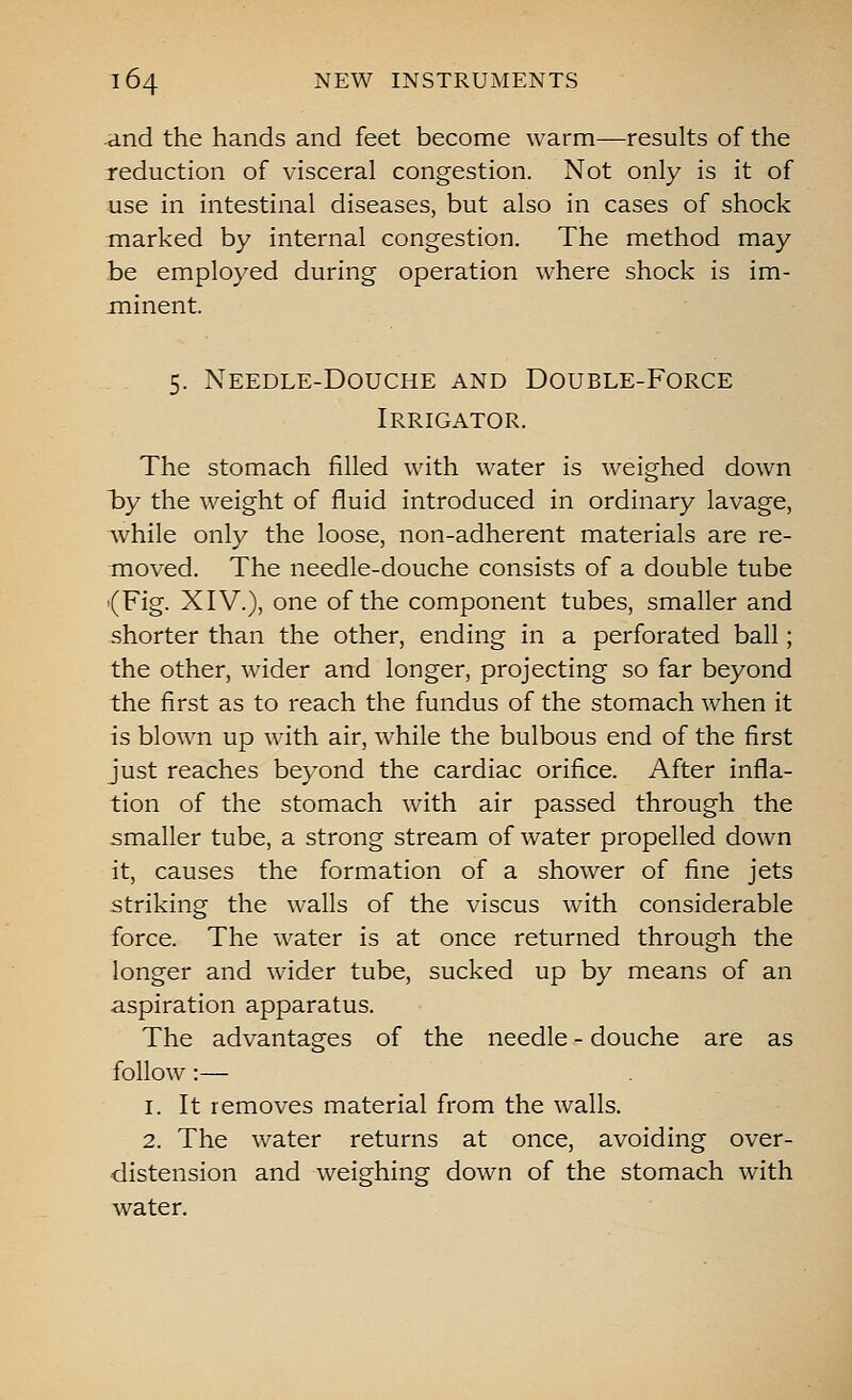 and the hands and feet become warm—results of the reduction of visceral congestion. Not only is it of use in intestinal diseases, but also in cases of shock marked by internal congestion. The method may be employed during operation where shock is im- minent. 5. Needle-Douche and Double-Force Irrigator. The stomach filled with water is weighed down hy the weight of fluid introduced in ordinary lavage, Avhile only the loose, non-adherent materials are re- moved. The needle-douche consists of a double tube {Fig. XIV.), one of the component tubes, smaller and shorter than the other, ending in a perforated ball; the other, wider and longer, projecting so far beyond the first as to reach the fundus of the stomach when it is blown up with air, while the bulbous end of the first just reaches beyond the cardiac orifice. After infla- tion of the stomach with air passed through the smaller tube, a strong stream of water propelled down it, causes the formation of a shower of fine jets striking the walls of the viscus with considerable force. The water is at once returned through the longer and wider tube, sucked up by means of an aspiration apparatus. The advantages of the needle - douche are as follow:— 1. It removes material from the walls. 2. The water returns at once, avoiding over- distension and weighing down of the stomach with water.