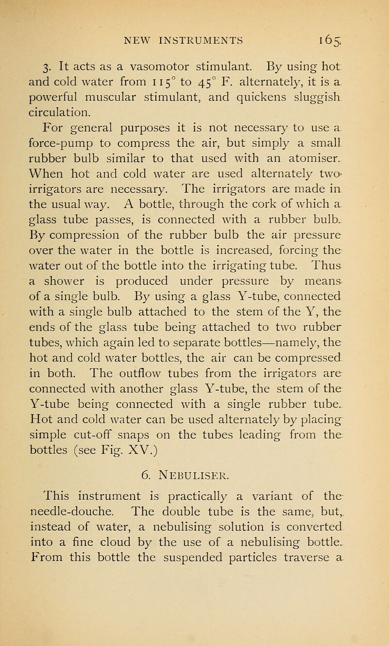 3. It acts as a vasomotor stimulant. By using hot and cold water from 115° to 45° F. alternately, it is sl powerful muscular stimulant, and quickens sluggish, circulation. For general purposes it is not necessary to use a. force-pump to compress the air, but simply a small rubber bulb similar to that used with an atomiser.. When hot and cold water are used alternately twO' irrigators are necessary. The irrigators are made in the usual way. A bottle, through the cork of which a glass tube passes, is connected with a rubber bulb. By compression of the rubber bulb the air pressure over the water in the bottle is increased, forcing the water out of the bottle into the irrigating tube. Thus a shower is produced under pressure by means of a single bulb. By using a glass Y-tube, connected with a single bulb attached to the stem of the Y, the ends of the glass tube being attached to two rubber tubes, which again led to separate bottles—nam.ely, the hot and cold water bottles, the air can be compressed. in both. The outflow tubes from the irrigators are connected with another glass Y-tube, the stem of the Y-tube being connected with a single rubber tube.. Hot and cold water can be used alternately by placing simple cut-off snaps on the tubes leading from the: bottles (see Fig. XV.) 6. Nebuliser. This instrument is practically a variant of the- needle-douche. The double tube is the same, but,, instead of water, a nebulising solution is converted, into a fine cloud by the use of a nebulising bottle. From this bottle the suspended particles traverse a