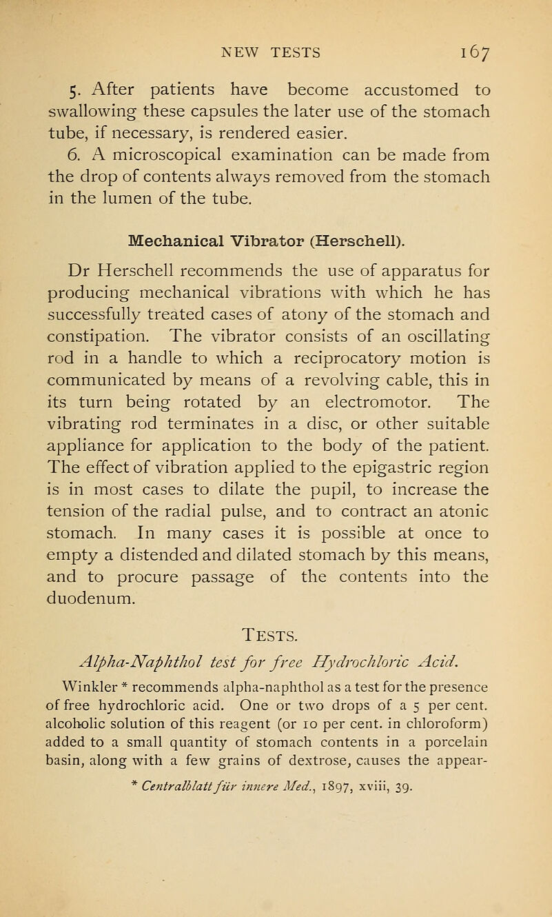 NEW TESTS 167 5. After patients have become accustomed to swallowing these capsules the later use of the stomach tube, if necessary, is rendered easier. 6. A microscopical examination can be made from the drop of contents always removed from the stomach in the lumen of the tube. Mechanical Vibrator (Herschell). Dr Herschell recommends the use of apparatus for producing mechanical vibrations with which he has successfully treated cases of atony of the stomach and constipation. The vibrator consists of an oscillating rod in a handle to which a reciprocatory motion is communicated by means of a revolving cable, this in its turn being rotated by an electromotor. The vibrating rod terminates in a disc, or other suitable appliance for application to the body of the patient. The effect of vibration applied to the epigastric region is in most cases to dilate the pupil, to increase the tension of the radial pulse, and to contract an atonic stomach. In many cases it is possible at once to empty a distended and dilated stomach by this means, and to procure passage of the contents into the duodenum. Tests. Alpha-Naphthol test for free Hydrochloric Acid. Winkler * recommends alpha-naphthol as a test for the presence of free hydrochloric acid. One or two drops of a 5 per cent, alcoholic solution of this reagent (or 10 per cent, in chloroform) added to a small quantity of stomach contents in a porcelain basin, along with a few grains of dextrose, causes the appear-
