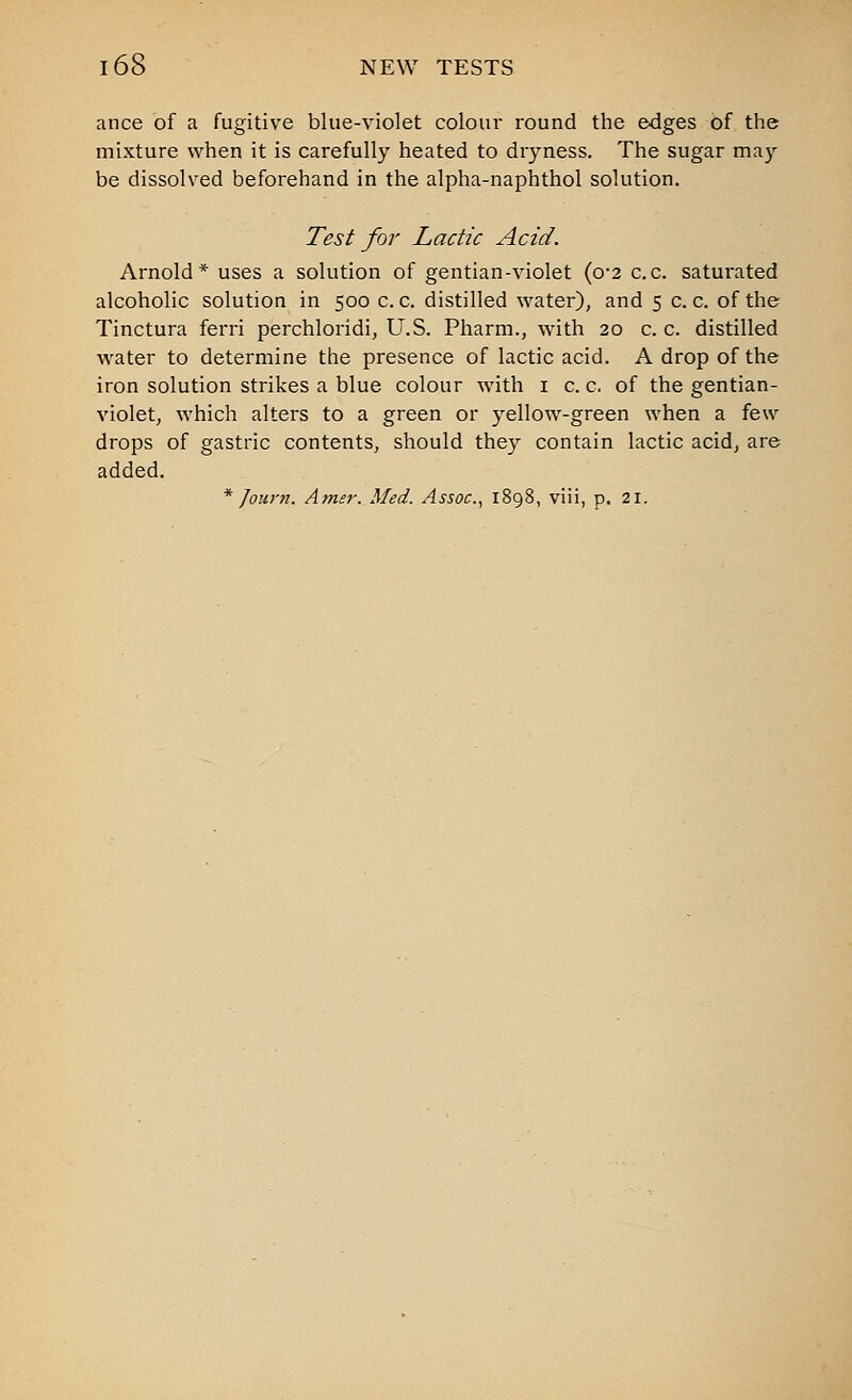 ance of a fugitive blue-violet coloui' round the edges of the mixture when it is carefully heated to dryness. The sugar ma}-- be dissolved beforehand in the alpha-naphthol solution. Test for Lactic Acid. Arnold* uses a solution of gentian-violet (o'2 c.c. saturated alcoholic solution in 500 c. c. distilled water), and 5 c. c. of the Tinctura ferri perchloridi, U.S. Pharm., with 20 c. c. distilled water to determine the presence of lactic acid. A drop of the iron solution strikes a blue colour with i c. c. of the gentian- violet, which alters to a green or yellow-green when a few drops of gastric contents, should they contain lactic acid, are added. * Journ. Amsr. Med. Assoc.^ 1898, viii, p. 21.