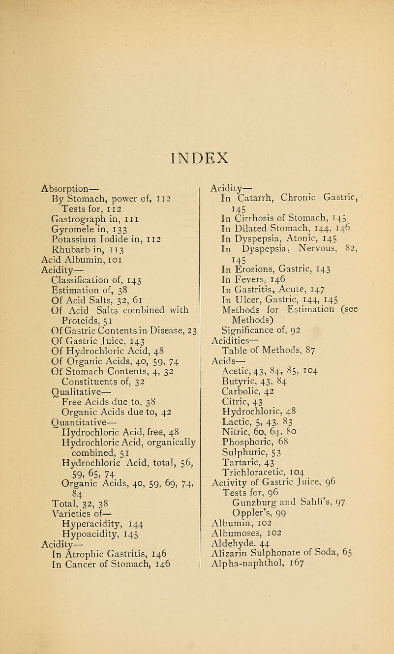 INDEX Absorption— By Stomach, power of, 112 Tests for, 112 Gastrograph in, ill Gyromele in, 133 Potassium Iodide in, 112 Rhubarb in, 113 Acid Albumin, loi Acidity— Classification of, 143 Estimation of, 38 Of Acid Salts, 32, 61 Of Acid Salts combined with Proteids, 51 Of Gastric Contents in Disease, 23 Of Gastric Juice, 143 Of Hydrochloric Acid, 48 Of Organic Acids, 40, 59, 74 Of Stomach Contents, 4, 32 Constituents of, 32 Qualitative— Free Acids due to, 38 Organic Acids due to, 42 Quantitative— Hydrochloric Acid, free, 48 Hydrochloric Acid, organically combined, 51 Hydrochloric Acid, total, 56, 59, 65, 74 Organic Acids, 40, 59, 69, 74, 84 Total, 32, 38 Varieties of— Hyperacidity, 144 Hypoacidity, 145 Acidity— In Atrophic Gastritis, 146 In Cancer of Stomach, 14-6 Acidity— In Catarrh, Chronic Gastric, 14s In Cirrhosis of Stomach, 145 In Dilated Stomach, 144, 146 In Dyspepsia, Atonic, 145 In Dyspepsia, Nervous, 82, ^45 ^ . In Erosions, Gastric, 143 In Fevers, 146 In Gastritis, Acute, 147 In Ulcer, Gastric, 144, 145 Methods for Estimation (see Methods) Significance of, 92 Acidities— Table of Methods, 87 Acids— Acetic, 43, 84, 85, 104 Butyric, 43, 84 Carbolic, 42 Citric, 43 Hydrochloric, 48 Lactic, 5, 43, 83 Nitric, 60, 64. 80 Phosphoric, 68 Sulphuric, 53 Tartaric, 43 Trichloracetic, 104 Activity of Gastric Juice, 96 Tests for, 96 Gunzburg and Sahli's, 97 Oppler's, 99 Albumin, 102 Albumoses, 102 Aldehyde. 44 Alizarin Sulphonate of Soda, 65 Alpha-naphthol, 167