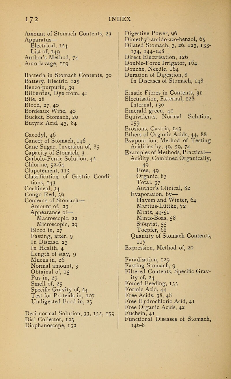 Amount of Stomach Contents, 23 Apparatus— Electrical, 124 List of, 149 Author's Method, 74 Auto-la vage, 119 Bacteria in Stomach Contents, 30 Battery, Electric, 125 Benzo-purpurin, 39 Bilberries, Dye from, 41 Bile, 28 Blood, 27, 40 Bordeaux Wine, 40 Bucket, Stomach, 20 Butyric Acid, 43, 84 Cacodyl, 46 Cancer of Stomach, 146 Cane Sugar, Inversion of, 85 Capacity of Stomach, 3 Carbolo-Ferric Solution, 42 Chlorine, 52-64 Clapotement, 115 Classification of Gastric Condi- tions, 143 Cochineal, 34 Congo Red, 39 Contents of Stomach— Amount of, 23 Appearance of— Macroscopic, 22 Microscopic, 29 Blood in, 27 Fasting, after, 9 In Disease, 23 In Health, 4 Length of stay, 9 Mucus in, 26 Normal amount, 3 Obtainal of, 15 Pus in, 29 Smell of, 25 Specific Gravity of, 24 Test for Proteids in, 107 Undigested Food in, 25 Deci-normal Solution, 33, 152, 159 Dial Collector, 125 Diaphanoscope, 132 Digestive Power, 96 Dimethjd-amido-azo-benzol, 65 Dilated Stomach, 3, 26, 123, 133- 134, 144-148 _ Direct Electrisation, 126 Double-Force Irrigator, 164 Douche, Needle, 164 Duration of Digestion, 8 In Diseases of Stomach, 148 Elastic Fibres in Contents, 31 Electrisation, External, 128 Internal, 130 Emerald green, 41 Equivalents, Normal Solution, 159 Erosions, Gastric, 143 Ethers of Organic Acids, 44, 88 Evaporation, Method of Testing Acidities h^\ 49, 59, 74 Examples of Methods, Practical— Acidity, Combined Organically, 49 Free, 49 Organic, 83 Total, 37 Author's Clinical, 82 Evaporation, by— Hayem and Winter, 64 Martius-LiJttke, 72 Mintz, 49-51 Mintz-Boas, 58 Sjoqvist, 55 Toepfer, 68 Quantity of Stomach Contents, 117 Expression, Method of, 20 Faradisation, 129 Fasting Stomach, 9 Filtered Contents, Specific Grav- ity of, 24 Forced Feeding, 135 Formic Acid, 44 Free Acids, 38, 48 Free Hydrochloric Acid, 41 Free Organic Acids, 42 Fuchsin, 41 Functional Diseases of Stomach,