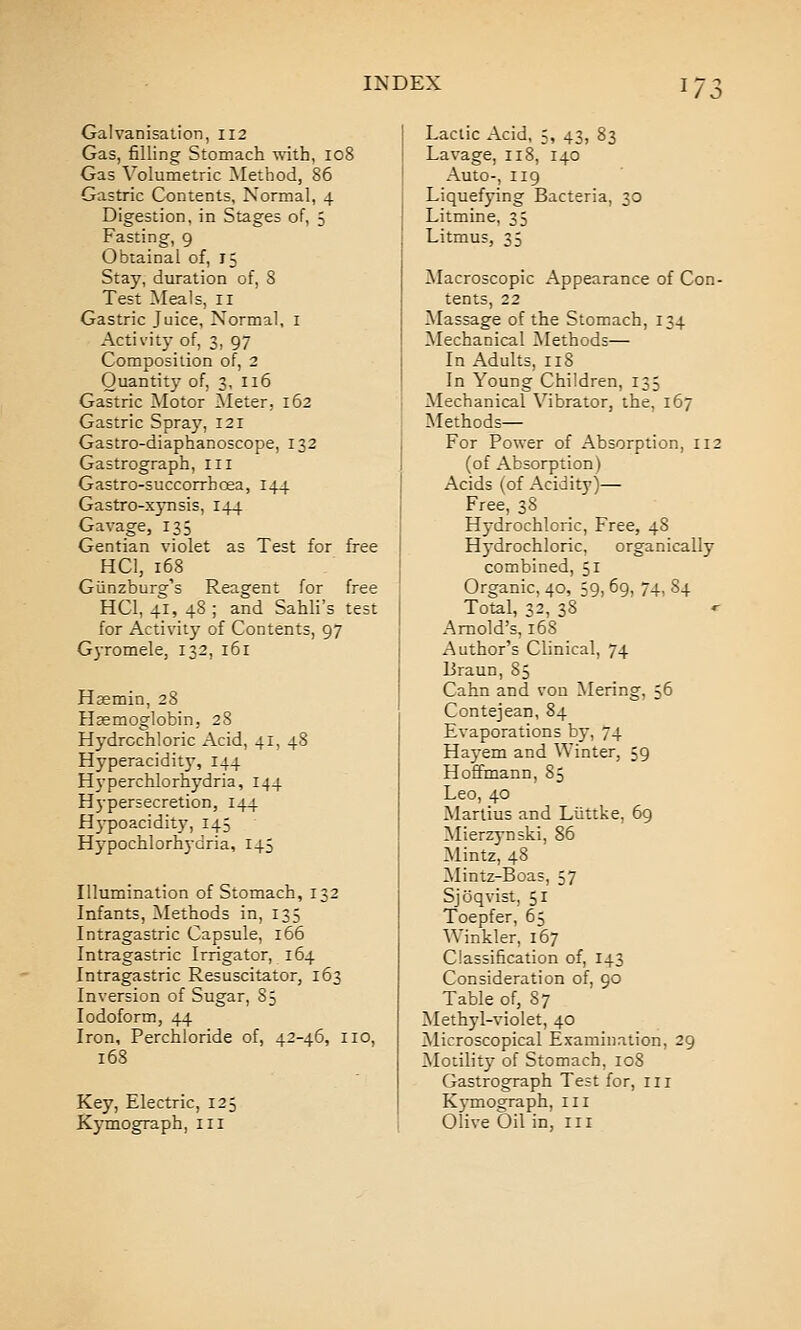 Galvanisation, 112 Gas, filling Stomach with, 108 Gas Volumetric Method, 86 Gastric Contents, Normal, 4 Digestion, in Stages of, 5 Fasting, 9 Obtainal of, 15 Stay, duration of, 8 Test Meals, 11 Gastric Juice, Normal, i Activity of, 3, 97 Composition of, 2 Quantity of, 3, 116 Gastric ^lotor Meter, 162 Gastric Spray, 121 Gastro-diaphanoscope, 132 Gastrograph, ill Gastro-succorrhoea, 144 Gastro-xjTisis, 144 Gavage, 135 Gentian violet as Test for free HCl, 168 Giinzburg's Reagent for free HCl, 41, 48 ; and Sahli's test for Activity of Contents, 97 Gyromele, 132, 161 Haemin, 28 Haemoglobin, 28 Hydrochloric Acid, 41, 48 Hyperacidity, 144 Hyperchlorhydria, 144 Hj-persecretion, 144 H3-poacidit}', 145 H5'pochlorhydria, 145 Illumination of Stomach, 132 Infants, Methods in, 135 Intragastric Capsule, 166 Intragastric Irrigator, 164 Intragastric Resuscitator, 163 Inversion of Sugar, 85 Iodoform, 44 Iron, Perchloride of, 42-46, 110, 168 Key, Electric, 125 Kymograph, iii Lactic Acid, 5, 43, 83 Lavage, 118, 140 Auto-, 119 Liquefying Bacteria, 30 Litmine, 35 Litmus, 35 Macroscopic Appearance of Con- tents, 22 Massage of the Stomach, 134 Mechanical Methods— In Adults, 118 In Young Children, 135 Mechanical Vibrator, the, 167 Methods— For Power of Absorption, 112 (of Absorption) Acids (of Acidity)— Free, 38 Hydrochloric, Free, 48 Hydrochloric, organically combined, 51 Organic, 40, 59, 69, 74, 84 Total, 32, 38 Arnold's, 168 Author's Clinical, 74 liraun, 85 Cahn and von Mering, 56 Contejean, 84 Evaporations by, 74 Hayem and Winter, 59 Hoffmann, 85 Leo, 40 Marlius and Liittke, 69 Mierzynski, 86 Mintz, 48 Mintz-Boas, 57 Sjoqvist, 51 Toepfer, 65 Winkler, 167 Classification of, 143 Consideration of, 90 Table of, 87 Methyl-violet, 40 Microscopical Examination, 29 Motility of Stomach, 108 Gastrograph Test for, iii K}-mograph, ill Olive Oil in, in