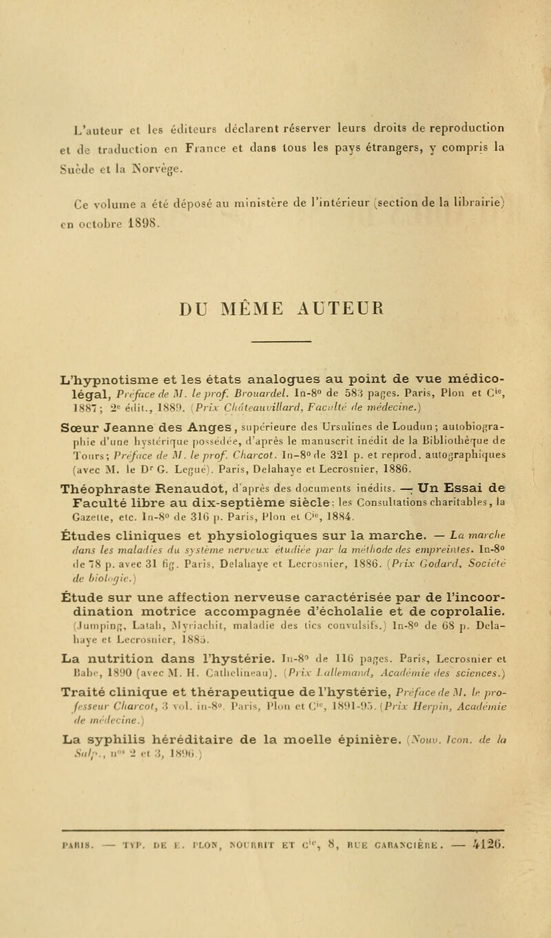 L'auteur et les éditeurs déclarent réserver leurs droits de reproduction et de traduction en France et dans tous les pays étrangers, y compris la Suède et la Norvège. Ce volume a été déposé au ministère de l'intérieur ^section de la librairie) en octobre 189S. DU MÊME AUTEUR L'hypnotisme et les états analogues au point de vue médico- légal, Préface de M. le prof. Brouardel. In-8° de 58:} pages. Paris, Pion et O, 1887; *2C éclii., 1889. {Prix Clidteauvillard, Faculté de médecine.) Sœur Jeanne des Anges, supérieure des Ursulines deLoudun; autobiogra- phie d'une hystérique possédée, d'après le manuscrit inédit de la Bibliothèque de Tours; Préface de AI. le prof. Charcol. In-8°de 321 p. et reprod. autographkjues (avec M. le Dr G. Légué). Paris, Delahaye et Lecrosnier, 1886. Théophraste Renaudot, d'après des documents inédits. —; Un Essai de Faculté libre au dix-septième siècle: les Consultations charitables, la Gazette, etc. ln-8° de 316 p. Paris, Pion et O, 1884. Études cliniques et physiologiques sur la marche. — La marche dans les maladies du système nerveux étudiée par la méthode des empreintes. In-8° de 8 p. avec 31 fig. Paris, Delahaye et Lecrosnier, 1886. [Prix Godard, Société de biohgic.) Étude sur une affection nerveuse caractérisée par de l'incoor- dination motrice accompagnée d'écholalie et de coprolalie. Jumping, La la h, Myriachit, maladie des tics convulsifs.) ln-8° de 68 p. Dela- hiiye et Lecrosnier, 1885. La nutrition dans l'hystérie. In-80 de 116 pages. Paris, Lecrosnier et Babe, 1890 (avec M. H. Cathclineau). Prix I allemand, Académie des sciences.) Traité clinique et thérapeutique de l'hystérie, Préface île M. le pro- fesseur Charcot, 3 vol. in-8°. Paris, Pion et C'0, 1891-95. (Prix Herpin, Académie de nu det n La syphilis héréditaire de la moelle épinière. ^ouu. Icon. de la Salp., n•■• -• et ;, L896 PARIS. — TVP. l»i. i . PLON, KOUAHIT ET <;', 8, RUE GAIUÎiClÈnE. — 412<J.