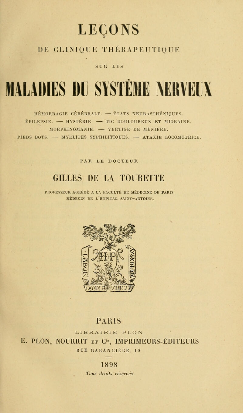 LEÇONS DE CLINIQUE THÉRAPEUTIQUE SUR LES M4LADIES DU SYSTÈME NERVEUX HEMORRAGIE CEREBRALE. — ETATS NEURASTHENIQUES. ÉPILEPSIE. — HYSTÉRIE. — TIC DOULOUREUX ET MIGRAINE. MORPHIXOMAXIE. — VERTIGE DE MÉNIÈRE. PIEDS BOTS. — MYÉLITES SYPHILITIQUES. — ATAXIE LOCOMOTRICE. PAR LE DOCTEUR GILLES DE LA TOURETTE PROFESSEUR AGRÉGÉ A LA FACULTÉ DE MÉDECLNE DE PARIS MÉDECIN HE L'HOPITAL SAIN'T-AHTOINE. oômwpivmçn? PARIS LIBRAIRIE PLON E. PLON, NOURRIT et O, IMPRIMEURS-ÉDITEURS RUE GARANCIÈHE, 10 1898 Tous droits réservés.
