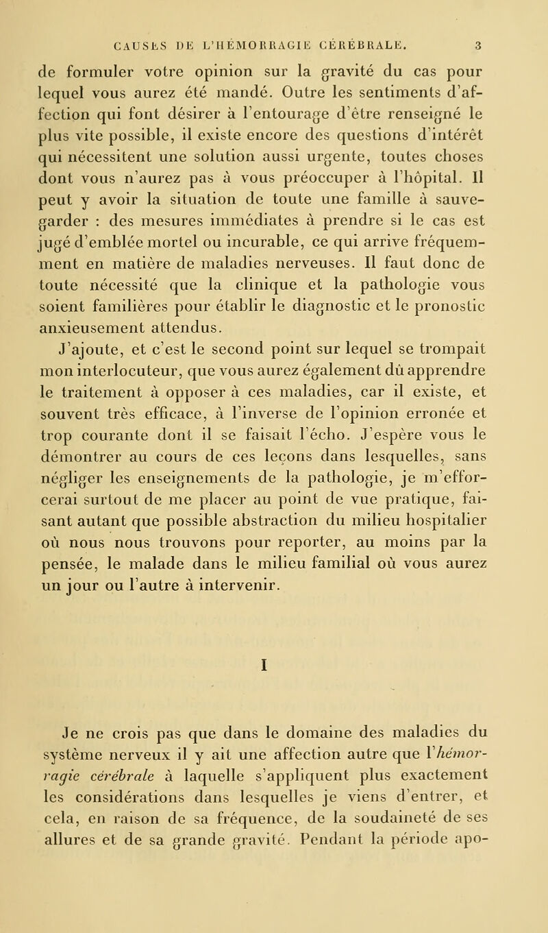 de formuler votre opinion sur la gravité du cas pour lequel vous aurez été mandé. Outre les sentiments d'af- fection qui font désirer à l'entourage d'être renseigné le plus vite possible, il existe encore des questions d'intérêt qui nécessitent une solution aussi urgente, toutes choses dont vous n'aurez pas à vous préoccuper à l'hôpital. Il peut y avoir la situation de toute une famille à sauve- garder : des mesures immédiates à prendre si le cas est jugé d'emblée mortel ou incurable, ce qui arrive fréquem- ment en matière de maladies nerveuses. Il faut donc de toute nécessité que la clinique et la pathologie vous soient familières pour établir le diagnostic et le pronostic anxieusement attendus. J'ajoute, et c'est le second point sur lequel se trompait mon interlocuteur, que vous aurez également dû apprendre le traitement à opposer à ces maladies, car il existe, et souvent très efficace, à l'inverse de l'opinion erronée et trop courante dont il se faisait l'écho. J'espère vous le démontrer au cours de ces leçons dans lesquelles, sans négliger les enseignements de la pathologie, je m'effor- cerai surtout de me placer au point de vue pratique, fai- sant autant que possible abstraction du milieu hospitalier où nous nous trouvons pour reporter, au moins par la pensée, le malade dans le milieu familial où vous aurez un jour ou l'autre à intervenir. Je ne crois pas que dans le domaine des maladies du système nerveux il y ait une affection autre que Y hémor- ragie cérébrale à laquelle s'appliquent plus exactement les considérations dans lesquelles je viens d'entrer, et cela, en raison de sa fréquence, de la soudaineté de ses allures et de sa grande gravité. Pendant la période apo-