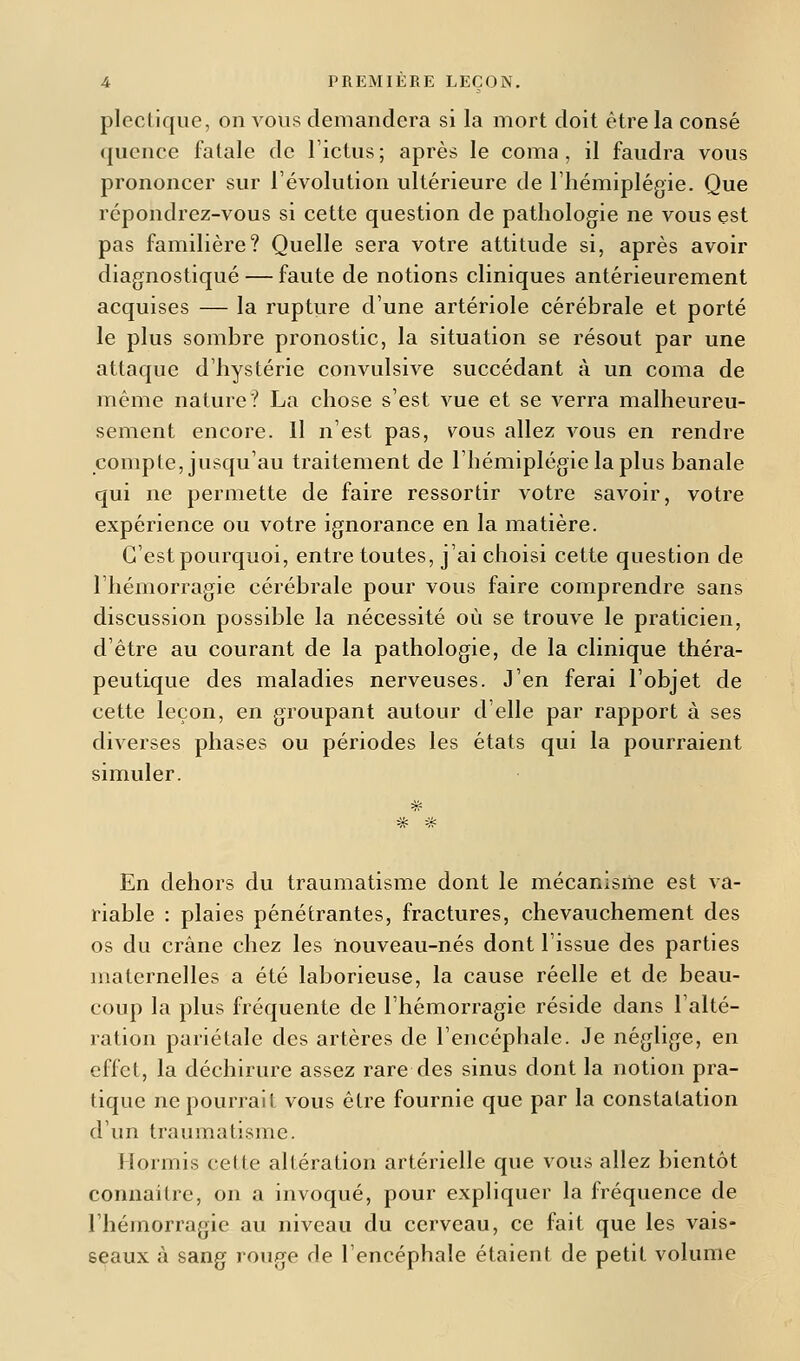 plectique, on vous demandera si la mort doit être la consé quence fatale de l'ictus ; après le coma , il faudra vous prononcer sur révolution ultérieure de l'hémiplégie. Que répondrez-vous si cette question de pathologie ne vous est pas familière? Quelle sera votre attitude si, après avoir diagnostiqué — faute de notions cliniques antérieurement acquises — la rupture d'une artériole cérébrale et porté le plus sombre pronostic, la situation se résout par une attaque d'hystérie convulsive succédant à un coma de même nature? La chose s'est vue et se verra malheureu- sement encore. Il n'est pas, vous allez vous en rendre compte, jusqu'au traitement de l'hémiplégie la plus banale qui ne permette de faire ressortir votre savoir, votre expérience ou votre ignorance en la matière. C'est pourquoi, entre toutes, j'ai choisi cette question de l'hémorragie cérébrale pour vous faire comprendre sans discussion possible la nécessité où se trouve le praticien, d'être au courant de la pathologie, de la clinique théra- peutique des maladies nerveuses. J'en ferai l'objet de cette leçon, en groupant autour d'elle par rapport à ses diverses phases ou périodes les états qui la pourraient simuler. En dehors du traumatisme dont le mécanisme est va- riable : plaies pénétrantes, fractures, chevauchement des os du crâne chez les nouveau-nés dont l'issue des parties maternelles a été laborieuse, la cause réelle et de beau- coup la plus fréquente de l'hémorragie réside dans l'alté- ration pariétale des artères de l'encéphale. Je néglige, en effet, la déchirure assez rare des sinus dont la notion pra- tique ne pourrait vous être fournie que par la constatation d'un traumatisme. Hormis celte altération artérielle que vous allez bientôt connaître, on a invoqué, pour expliquer la fréquence de l'hémorragie au niveau du cerveau, ce fait que les vais- seaux à sang rouge de l'encéphale étaient de petit volume