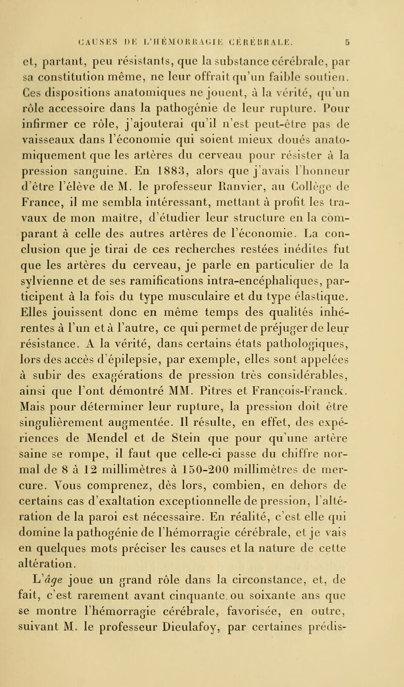 et, partant, peu résistants, que la substance cérébrale, par sa constitution même, ne leur offrait qu'un faible soutien. Ces dispositions anatomiques ne jouent, à la vérité, qu'un rôle accessoire dans la pathogénie de leur rupture. Pour infirmer ce rôle, j'ajouterai qu'il n'est peut-être pas de vaisseaux dans l'économie qui soient mieux doués anato- miquement que les artères du cerveau pour résister à la pression sanguine. En 1883, alors que j'avais l'honneur d'être l'élève de M. le professeur Ranvier, au Collège de France, il me sembla intéressant, mettant à profit les tra- vaux de mon maitre, d'étudier leur structure en la com- parant à celle des autres artères de l'économie. La con- clusion que je tirai de ces recherches restées inédites fut que les artères du cerveau, je parle en particulier de la sylvienne et de ses ramifications intra-encéphaliques, par- ticipent à la fois du type musculaire et du type élastique. Elles jouissent donc en même temps des qualités inhé- rentes à l'un et à l'autre, ce qui permet de préjuger de leur résistance. A la vérité, dans certains états pathologiques, lors des accès d'épilepsie, par exemple, elles sont appelées à subir des exagérations de pression très considérables, ainsi que l'ont démontré MM. Pitres et François-Franck. Mais pour déterminer leur rupture, la pression doit être singulièrement augmentée. Il résulte, en effet, des expé- riences de Mendel et de Stein que pour qu'une artère saine se rompe, il faut que celle-ci passe du chiffre nor- mal de 8 à 12 millimètres à 150-200 millimètres de mer- cure. Vous comprenez, dès lors, combien, en dehors de certains cas d'exaltation exceptionnelle dépression, l'alté- ration de la paroi est nécessaire. En réalité, c'est elle qui domine la pathogénie de l'hémorragie cérébrale, et je vais en quelques mots préciser les causes et la nature de cette altération. h'âge joue un grand rôle dans la circonstance, et, de fait, c'est rarement avant cinquante, ou soixante ans que se montre l'hémorragie cérébrale, favorisée, en outre, suivant M. le professeur Dieulafoy, par certaines prédis-