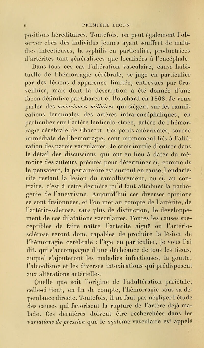 positions héréditaires. Toutefois, on peut également l'ob- server chez des individus jeunes ayant souffert de mala- dies infectieuses, la syphilis en particulier, productrices d'artérites tant généralisées que localisées à l'encéphale. Dans tous ces cas l'altération vasculaire, cause habi- tuelle de l'hémorragie cérébrale, se juge en particulier par des lésions d'apparence limitée, entrevues par Cru- veilhier, mais dont la description a été donnée d'une façon définitive par Charcot et Bouchard en 1868. Je veux parler des anévrismes miliaires qui siègent sur les ramifi- cations terminales des artères intra-encéphaliques, en particulier sur l'artère lenticulo-striée, artère de l'hémor- ragie cérébrale de Charcot. Ces petits anévrismes, source immédiate de l'hémorragie, sont intimement liés à l'alté- ration des parois vasculaires. Je crois inutile d'entrer dans le détail des discussions qui ont eu lieu à dater du mé- moire des auteurs précités pour déterminer si, comme ils le pensaient, la périartérite est surtout en cause, l'endarté- rite restant la lésion du ramollissement, ou si, au con- traire, c'est à cette dernière qu'il faut attribuer la patho- génie de l'anévrisme. Aujourd'hui ces diverses opinions se sont fusionnées, et l'on met au compte de l'artérite, de l'artério-sclérose, sans plus de distinction, le développe- ment de ces dilatations vasculaires. Toutes les causes sus- ceptibles de faire naître l'artérite aiguë ou l'artério- sclérose seront donc capables de produire la lésion de l'hémorragie cérébrale : l'âge en particulier, je vous l'ai dit, qui s'accompagne d'une déchéance de tous les tissus, auquel s'ajouteront les maladies infectieuses, la goutte, l'alcoolisme et les diverses intoxications qui prédisposent aux altérations artérielles. Quelle que soit l'origine de l'adultération pariétale, celle-ci tient, en fin de compte, l'hémorragie sous sa dé- pendance directe. Toutefois, il ne faut pas négliger l'étude des causes qui favorisent la rupture de l'artère déjà ma- lade. Ces dernières doivent être recherchées dans les variations de pression que le système vasculaire est appelé