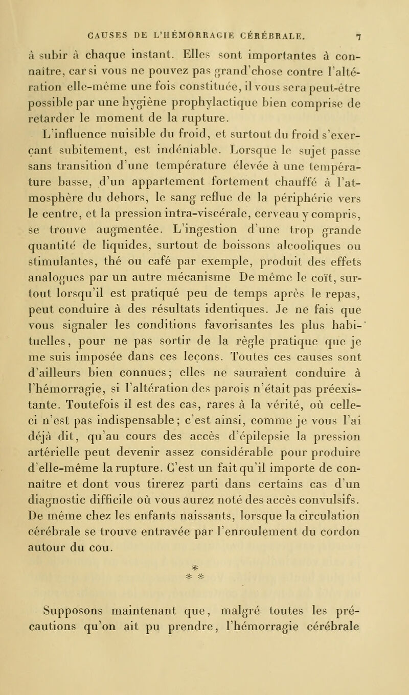 à subir à chaque instant. Elles sont importantes à con- naître, car si vous ne pouvez pas grand'chose contre l'alté- ration elle-même une fois constituée, il vous sera peut-cire possible par une hygiène prophylactique bien comprise de retarder le moment de la rupture. L'influence nuisible du froid, et surtout du froid s'exer- çant subitement, est indéniable. Lorsque le sujet passe sans transition dune température élevée à une tempéra- ture basse, d'un appartement fortement chauffé à l'at- mosphère du dehors, le sang reflue de la périphérie vers le centre, et la pression intra-viscérale, cerveau y compris, se trouve augmentée. L'ingestion d'une trop grande quantité de liquides, surtout de boissons alcooliques ou stimulantes, thé ou café par exemple, produit des effets analogues par un autre mécanisme De même le coït, sur- tout lorsqu'il est pratiqué peu de temps après le repas, peut conduire à des résultats identiques. Je ne fais que vous signaler les conditions favorisantes les plus habi- tuelles, pour ne pas sortir de la règle pratique que je me suis imposée dans ces leçons. Toutes ces causes sont d'ailleurs bien connues; elles ne sauraient conduire à l'hémorragie, si l'altération des parois n'était pas préexis- tante. Toutefois il est des cas, rares à la vérité, où celle- ci n'est pas indispensable; c'est ainsi, comme je vous l'ai déjà dit, qu'au cours des accès d'épilepsie la pression artérielle peut devenir assez considérable pour produire d'elle-même la rupture. C'est un fait qu'il importe de con- naître et dont vous tirerez parti dans certains cas d'un diagnostic difficile où vous aurez noté des accès convulsifs. De même chez les enfants naissants, lorsque la circulation cérébrale se trouve entravée par l'enroulement du cordon autour du cou. Supposons maintenant que, malgré toutes les pré- cautions qu'on ait pu prendre, l'hémorragie cérébrale