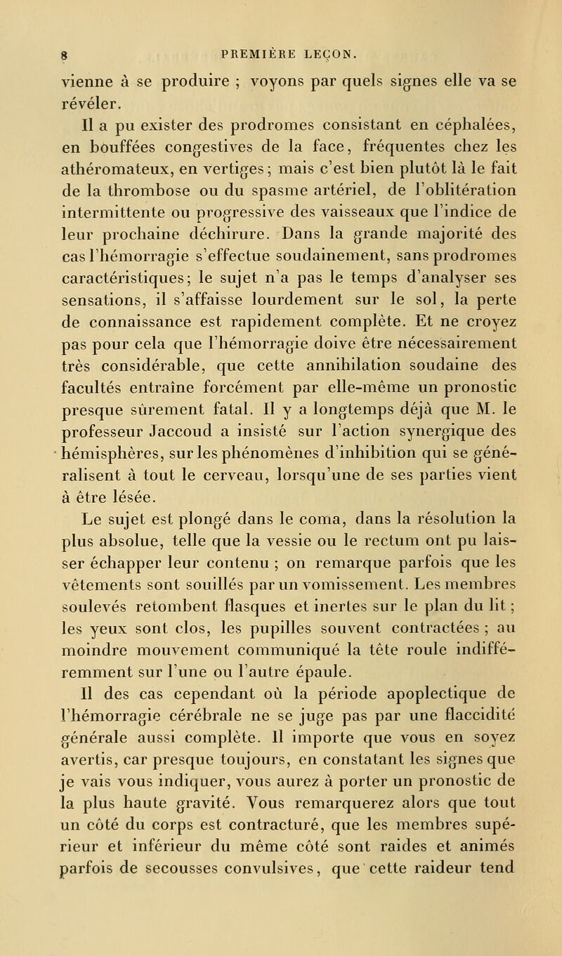 vienne à se produire ; voyons par quels signes elle va se révéler. Il a pu exister des prodromes consistant en céphalées, en bouffées congestives de la face, fréquentes chez les athéromateux, en vertiges ; mais c'est bien plutôt là le fait de la thrombose ou du spasme artériel, de l'oblitération intermittente ou progressive des vaisseaux que l'indice de leur prochaine déchirure. Dans la grande majorité des cas l'hémorragie s'effectue soudainement, sans prodromes caractéristiques; le sujet n'a pas le temps d'analyser ses sensations, il s'affaisse lourdement sur le sol, la perte de connaissance est rapidement complète. Et ne croyez pas pour cela que l'hémorragie doive être nécessairement très considérable, que cette annihilation soudaine des facultés entraîne forcément par elle-même un pronostic presque sûrement fatal. Il y a longtemps déjà que M. le professeur Jaccoud a insisté sur l'action synergique des hémisphères, sur les phénomènes d'inhibition qui se géné- ralisent à tout le cerveau, lorsqu'une de ses parties vient à être lésée. Le sujet est plongé dans le coma, dans la résolution la plus absolue, telle que la vessie ou le rectum ont pu lais- ser échapper leur contenu ; on remarque parfois que les vêtements sont souillés par un vomissement. Les membres soulevés retombent flasques et inertes sur le plan du lit ; les yeux sont clos, les pupilles souvent contractées ; au moindre mouvement communiqué la tête roule indiffé- remment sur l'une ou l'autre épaule. Il des cas cependant où la période apoplectique de l'hémorragie cérébrale ne se juge pas par une flaccidité générale aussi complète. 11 importe que vous en soyez avertis, car presque toujours, en constatant les signes que je vais vous indiquer, vous aurez à porter un pronostic de la plus haute gravité. Vous remarquerez alors que tout un côté du corps est contracture, que les membres supé- rieur et inférieur du même côté sont raides et animés parfois de secousses convulsives, que cette raideur tend