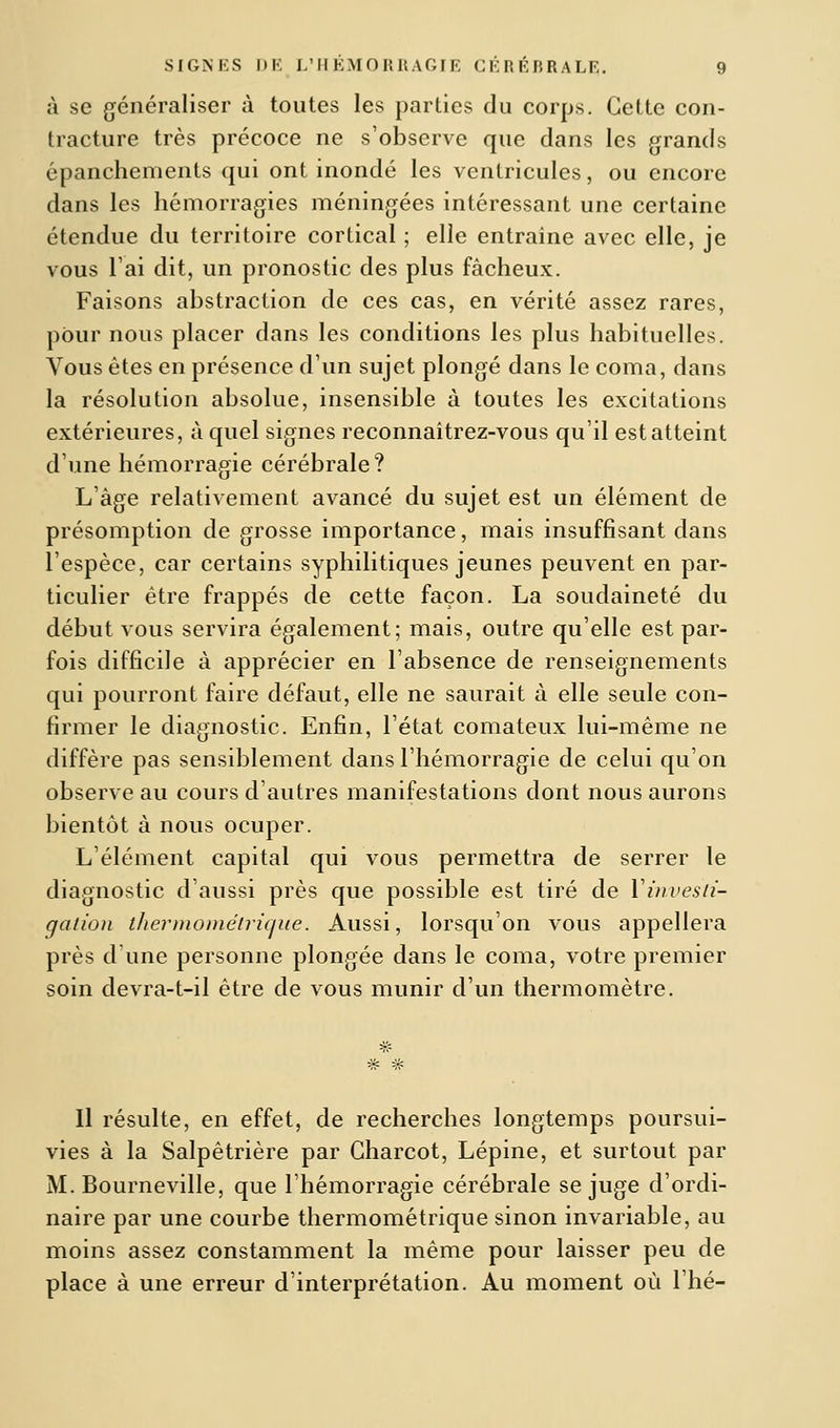 à se généraliser à toutes les parties du corps. Cette con- tracture très précoce ne s'observe que dans les grands épanchements qui ont inondé les ventricules, ou encore dans les hémorragies méningées intéressant une certaine étendue du territoire cortical ; elle entraîne avec elle, je vous l'ai dit, un pronostic des plus fâcheux. Faisons abstraction de ces cas, en vérité assez rares, pour nous placer dans les conditions les plus habituelles. Vous êtes en présence d'un sujet plongé dans le coma, dans la résolution absolue, insensible à toutes les excitations extérieures, à quel signes reconnaîtrez-vous qu'il est atteint d'une hémorragie cérébrale? L'âge relativement avancé du sujet est un élément de présomption de grosse importance, mais insuffisant dans l'espèce, car certains syphilitiques jeunes peuvent en par- ticulier être frappés de cette façon. La soudaineté du début vous servira également; mais, outre qu'elle est par- fois difficile à apprécier en l'absence de renseignements qui pourront faire défaut, elle ne saurait à elle seule con- firmer le diagnostic. Enfin, l'état comateux lui-même ne diffère pas sensiblement dans l'hémorragie de celui qu'on observe au cours d'autres manifestations dont nous aurons bientôt à nous ocuper. L'élément capital qui vous permettra de serrer le diagnostic d'aussi près que possible est tiré de Y investi- gation thermométrique. Aussi, lorsqu'on vous appellera près d'une personne plongée dans le coma, votre premier soin devra-t-il être de vous munir d'un thermomètre. Il résulte, en effet, de recherches longtemps poursui- vies à la Salpêtrière par Charcot, Lépine, et surtout par M. Bourneville, que l'hémorragie cérébrale se juge d'ordi- naire par une courbe thermométrique sinon invariable, au moins assez constamment la même pour laisser peu de place à une erreur d'interprétation. Au moment où l'hé-