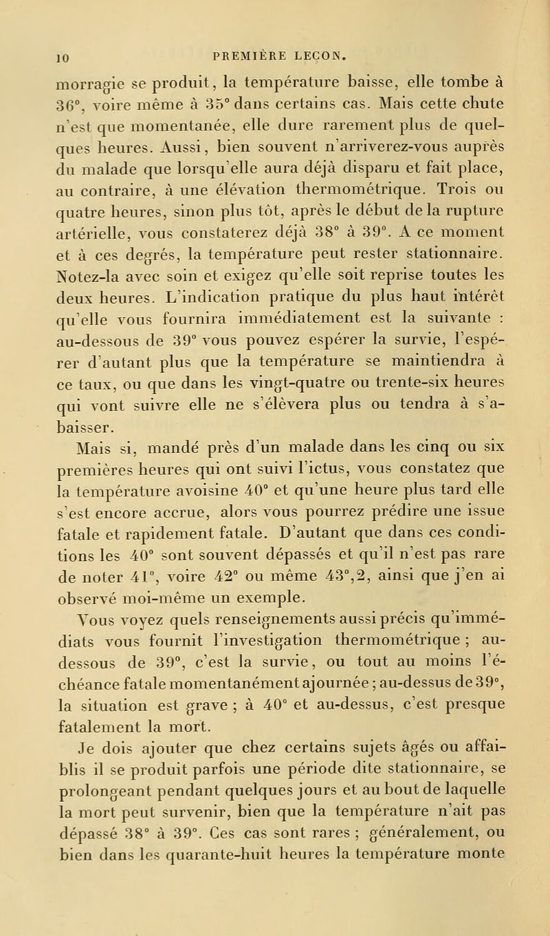morragie se produit, la température baisse, elle tombe à 36°, voire même à 35° dans certains cas. Mais cette chute n'est que momentanée, elle dure rarement plus de quel- ques heures. Aussi, bien souvent n'arriverez-vous auprès du malade que lorsqu'elle aura déjà disparu et fait place, au contraire, à une élévation thermométrique. Trois ou quatre heures, sinon plus tôt, après le début de la rupture artérielle, vous constaterez déjà 38° à 39°. A ce moment et à ces degrés, la température peut rester stationnaire. Notez-la avec soin et exigez qu'elle soit reprise toutes les deux heures. L'indication pratique du plus haut intérêt qu'elle vous fournira immédiatement est la suivante : au-dessous de 39° vous pouvez espérer la survie, l'espé- rer d'autant plus que la température se maintiendra à ce taux, ou que dans les vingt-quatre ou trente-six heures qui vont suivre elle ne s'élèvera plus ou tendra à s'a- baisser. Mais si, mandé près d'un malade dans les cinq ou six premières heures qui ont suivi l'ictus, vous constatez que la température avoisine 40° et qu'une heure plus tard elle s'est encore accrue, alors vous pourrez prédire une issue fatale et rapidement fatale. D'autant que dans ces condi- tions les 40° sont souvent dépassés et qu'il n'est pas rare de noter 41°, voire 42° ou même 43°,2, ainsi que j'en ai observé moi-même un exemple. Vous voyez quels renseignements aussi précis qu'immé- diats vous fournit l'investigation thermométrique ; au- dessous de 39°, c'est la survie, ou tout au moins l'é- chéance fatale momentanément ajournée ; au-dessus de 39°, la situation est grave ; à 40° et au-dessus, c'est presque fatalement la mort. Je dois ajouter que chez certains sujets âgés ou affai- blis il se produit parfois une période dite stationnaire, se prolongeant pendant quelques jours et au bout de laquelle la mort peut survenir, bien que la température n'ait pas dépassé 38° à 39°. Ces cas sont rares ; généralement, ou bien dans les quarante-huit heures la température monte