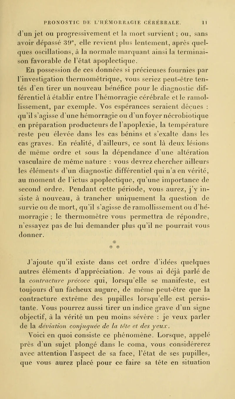 d'un jet ou progressivement et la mort survient ; ou, sans avoir dépassé 39°, elle revient plus lentement, après quel- ques oscillations, à la normale marquant ainsi la terminai- son favorable de l'état apoplectique. En possession de ces données si précieuses fournies par l'investigation thermométrique, vous seriez peut-être ten- tés d'en tirer un nouveau bénéfice pour le diagnostic dif- férentiel à établir entre l'hémorragie cérébrale et le ramol- lissement, par exemple. Vos espérances seraient déçues : qu'il s'agisse d'une hémorragie ou d'un foyer nécrobiotique en préparation producteurs de l'apoplexie, la température reste peu élevée dans les cas bénins et s'exalte dans les cas graves. En réalité, d'ailleurs, ce sont là deux lésions de même ordre et sous la dépendance d'une altération vasculaire de même nature : vous devrez chercher ailleurs les éléments d'un diagnostic différentiel qui n'a en vérité, au moment de l'ictus apoplectique, qu'une importance de second ordre. Pendant cette période, vous aurez, j'y in- siste à nouveau, à trancher uniquement la question de survie ou de mort, qu'il s'agisse de ramollissement ou d'hé- morragie ; le thermomètre vous permettra de répondre, n'essayez pas de lui demander plus qu'il ne pourrait vous donner. J'ajoute qu'il existe dans cet ordre d'idées quelques autres éléments d'appréciation. Je vous ai déjà parlé de la contracture précoce qui, lorsqu'elle se manifeste, est toujours d'un fâcheux augure, de même peut-être que la contracture extrême des pupilles lorsqu'elle est persis- tante. Vous pourrez aussi tirer un indice grave d'un signe objectif, à la vérité un peu moins sévère : je veux parler de la déviation conjuguée de la tête et des yeux. Voici en quoi consiste ce phénomène. Lorsque, appelé près d'un sujet plongé dans le coma, vous considérerez avec attention l'aspect de sa face, l'état de ses pupilles, que vous aurez placé pour ce faire sa tête en situation