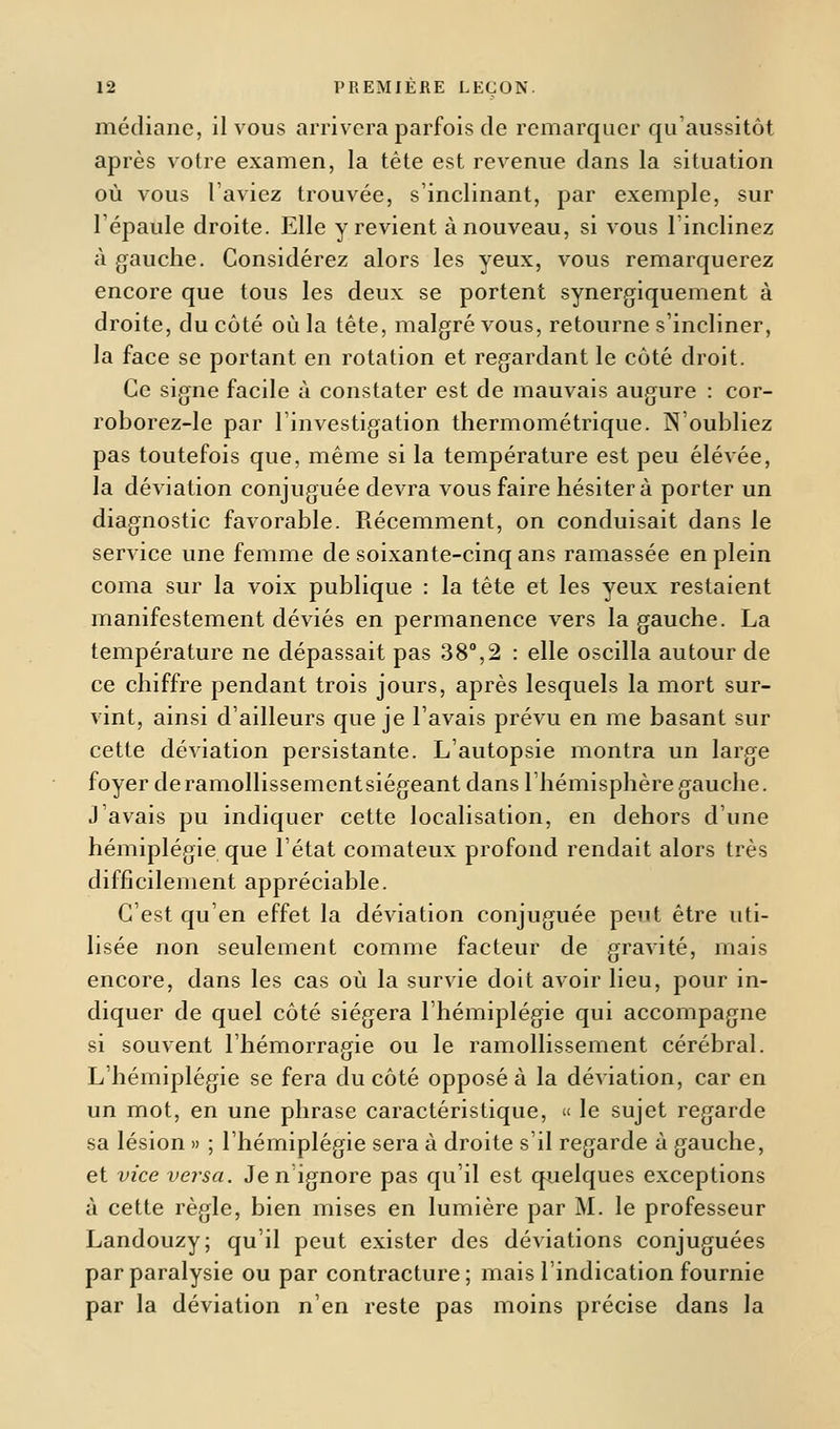 médiane, il vous arrivera parfois de remarquer qu'aussitôt après votre examen, la tète est revenue dans la situation où vous laviez trouvée, s'inclinant, par exemple, sur l'épaule droite. Elle y revient à nouveau, si vous l'inclinez à gauche. Considérez alors les yeux, vous remarquerez encore que tous les deux se portent synergiquement à droite, du côté où la tête, malgré vous, retourne s'incliner, la face se portant en rotation et regardant le côté droit. Ce signe facile à constater est de mauvais augure : cor- roborez-le par l'investigation thermométrique. N'oubliez pas toutefois que, même si la température est peu élevée, la déviation conjuguée devra vous faire hésitera porter un diagnostic favorable. Récemment, on conduisait dans le service une femme de soixante-cinq ans ramassée en plein coma sur la voix publique : la tête et les yeux restaient manifestement déviés en permanence vers la gauche. La température ne dépassait pas 38°,2 : elle oscilla autour de ce chiffre pendant trois jours, après lesquels la mort sur- vint, ainsi d'ailleurs que je l'avais prévu en me basant sur cette déviation persistante. L'autopsie montra un large foyer de ramollissement siégeant dans l'hémisphère gauche. J'avais pu indiquer cette localisation, en dehors d'une hémiplégie que l'état comateux profond rendait alors très difficilement appréciable. C'est qu'en effet la déviation conjuguée peut être uti- lisée non seulement comme facteur de gravité, mais encore, dans les cas où la survie doit avoir lieu, pour in- diquer de quel côté siégera l'hémiplégie qui accompagne si souvent l'hémorragie ou le ramollissement cérébral. L'hémiplégie se fera du côté opposé à la déviation, car en un mot, en une phrase caractéristique, « le sujet regarde sa lésion » ; l'hémiplégie sera à droite s'il regarde à gauche, et vice versa. Je n'ignore pas qu'il est quelques exceptions à cette règle, bien mises en lumière par M. le professeur Landouzy; qu'il peut exister des déviations conjuguées par paralysie ou par contracture; mais l'indication fournie par la déviation n'en reste pas moins précise dans la