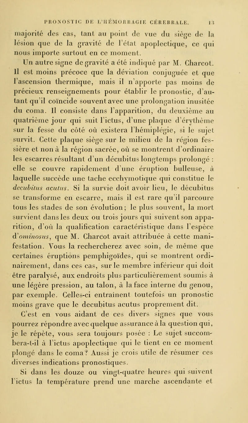majorité des cas, tanl au point do vue du siège de la lésion que de la gravité de l'état apoplectique, ce qui nous importe surtout en ce moment. Un autre signe de gravité a été indiqué par M. Charcot. Il est moins précoce que la déviation conjuguée et que l'ascension thermique, mais il n'apporte pas moins de précieux renseignements pour établir le pronostic, d'au- tant qu'il coïncide souvent avec une prolongation inusitée du coma. Il consiste dans l'apparition, du deuxième au quatrième jour qui suit l'ictus, d'une plaque d'érythème sur la fesse du côté où existera l'hémiplégie, si le sujet survit. Cette plaque siège sur le milieu de la région fes- sière et non à la région sacrée, où se montrent d'ordinaire les escarres résultant d'un décubitus longtemps prolongé : elle se couvre rapidement dune éruption huileuse, à laquelle succède une tache ecchymotique qui constitue le decubùus acuiiis. Si la survie doit avoir lieu, le décubitus se transforme en escarre, mais il est rare qu'il parcoure tous les stades de son évolution; le plus souvent, la mort survient dans les deux ou trois jours qui suivent son appa- rition, d'où la qualification caractéristique dans l'espèce d'ominosas, que M. CharCot avait attribuée à cette mani- festation. Vous la rechercherez avec soin, de même que certaines éruptions pemphigoïdes, qui se montrent ordi- nairement, dans ces cas, sur le membre inférieur qui doit être paralysé, aux endroits plus particulièrement soumis à une légère pression, au talon, à la face interne du genou, par exemple. Celles-ci entrainent toutefois un pronostic moins grave que le decubitus acutus proprement dit. C'est en vous aidant de ces divers signes que vous pourrez répondre avec quelque assurance à la question qui, je le répète, vous sera toujours posée : Le sujet succom- bera-t-il à l'ictus apoplectique qui le tient en ce moment plongé dans le coma? Aussi je crois utile de résumer ces diverses indications pronostiques. Si dans les douze ou vingt-quatre heures qui suivent lictus la température prend une marche ascendante et