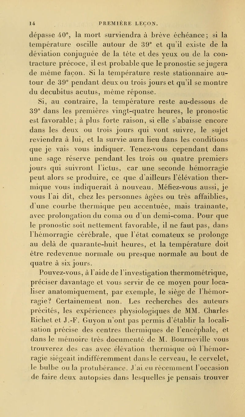 dépasse 40°, la mort surviendra à brève échéance; si la température oscille autour de 39° et qu'il existe de la déviation conjuguée de la tête et des yeux ou de la con- tracture précoce, il est probable que le pronostic se jugera de même façon. Si la température reste stationnaire au- tour de .39° pendant deux ou trois jours et qu'il se montre du decubitus acutus, même réponse. Si, au contraire, la température reste au-dessous de 39° dans les premières vingt-quatre heures, le pronostic est favorable; à plus forte raison, si elle s'abaisse encore dans les deux ou trois jours qui vont suivre, le sujet reviendra à lui, et la survie aura lieu dans les conditions que je vais vous indiquer. Tenez-vous cependant dans une sage réserve pendant les trois ou quatre premiers jours qui suivront l'ictus, car une seconde hémorragie peut alors se produire, ce que d'ailleurs l'élévation ther- mique vous indiquerait à nouveau. Méfiez-vous aussi, je vous l'ai dit, chez les personnes âgées ou très affaiblies, d'une courbe thermique peu accentuée, mais traînante, avec prolongation du coma ou d'un demi-coma. Pour que le pronostic soit nettement favorable, il ne faut pas, dans l'hémorragie cérébrale, que l'état comateux se prolonge au delà de quarante-huit heures, et la température doit être redevenue normale ou presque normale au bout de quatre à six jours. Pouvez-vous, à l'aide de l'investigation thermométrique, préciser davantage et vous servir de ce moyen pour loca- liser anatomiquement, par exemple, le siège de l'hémor- ragie? Certainement non. Les recherches des auteurs précités, les expériences physiologiques de MM. Charles Richet et J.-F. Guyon n'ont pas permis d'établir la locali- sation précise des centres thermiques de l'encéphale, et dans le mémoire très documenté de M. Bourneville vous trouverez des cas avec élévation thermique où l'hémor- ragie siégeait indifféremment dans le cerveau, le cervelet, le bulbe ou la protubérance. J'ai eu récemment l'occasion de faire deux autopsies dans lesquelles je pensais trouver