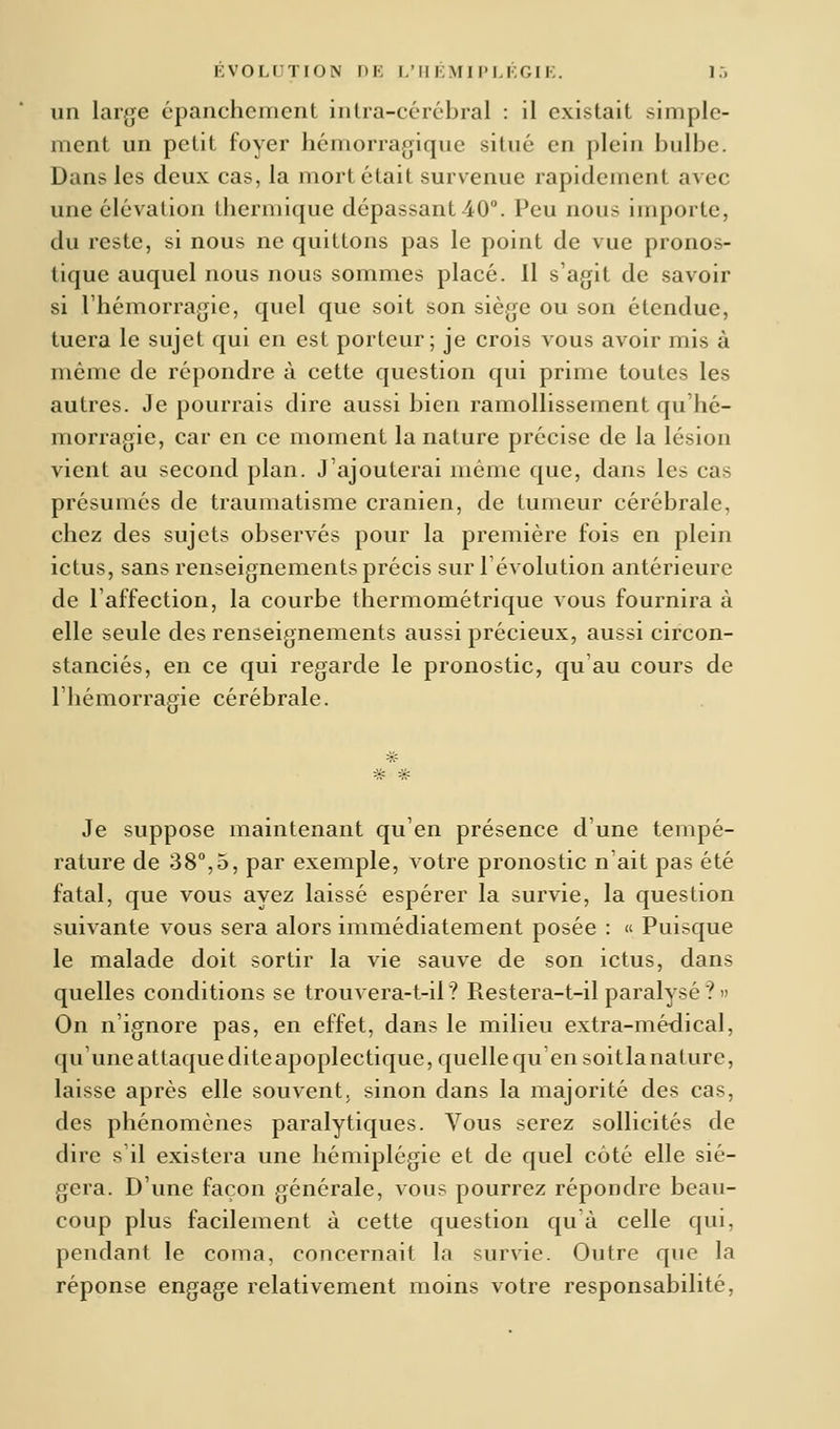 un large épanchement intra-cérébral : il existait simple- ment un petit foyer hémorragique situé en plein bulbe. Dans les deux eas, la mort était survenue rapidement avec une élévation thermique dépassant 40°. Peu nous importe, du reste, si nous ne quittons pas le point de vue pronos- tique auquel nous nous sommes placé. Il s'agit de savoir si l'hémorragie, quel que soit son siège ou son étendue, tuera le sujet qui en est porteur; je crois vous avoir mis à même de répondre à cette question qui prime toutes les autres. Je pourrais dire aussi bien ramollissement qu'hé- morragie, car en ce moment la nature précise de la lésion vient au second plan. J'ajouterai même que, dans les cas présumés de traumatisme crânien, de tumeur cérébrale, chez des sujets observés pour la première fois en plein ictus, sans renseignements précis sur l'évolution antérieure de l'affection, la courbe thermométrique vous fournira à elle seule des renseignements aussi précieux, aussi circon- stanciés, en ce qui regarde le pronostic, qu'au cours de l'hémorragie cérébrale. Je suppose maintenant qu'en présence d'une tempé- rature de 38°,5, par exemple, votre pronostic n'ait pas été fatal, que vous ayez laissé espérer la survie, la question suivante vous sera alors immédiatement posée : « Puisque le malade doit sortir la vie sauve de son ictus, dans quelles conditions se trouvera-t-il? Restera-t-il paralysé?» On n'ignore pas, en effet, dans le milieu extra-médical, qu' une attaque dite apoplectique, quelle qu en soit la nature, laisse après elle souvent, sinon dans la majorité des cas, des phénomènes paralytiques. Vous serez sollicités de dire s'il existera une hémiplégie et de quel coté elle sié- gera. D'une façon générale, vous pourrez répondre beau- coup plus facilement à cette question qu à celle qui, pendant le coma, concernait la survie. Outre que la réponse engage relativement moins votre responsabilité,
