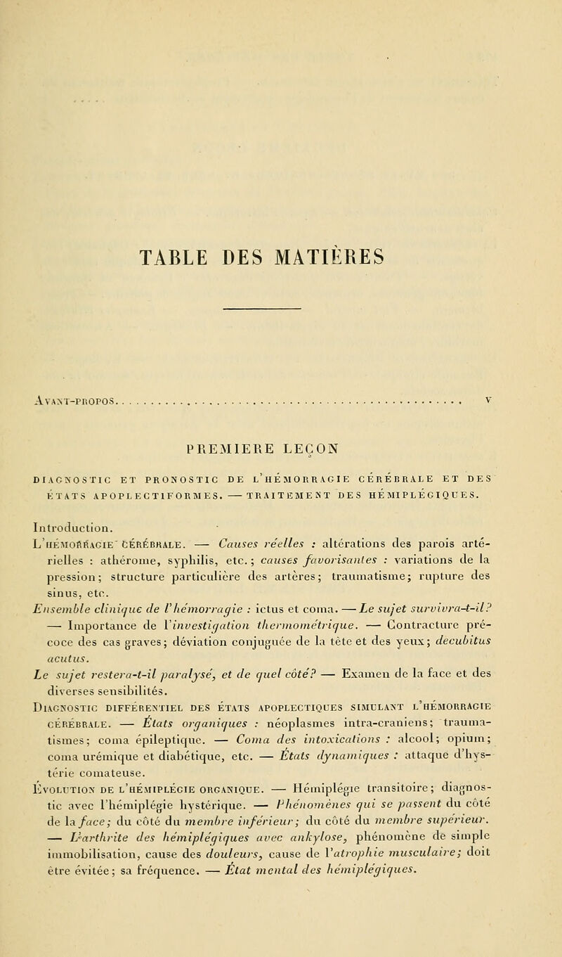 TABLE DES MATIÈRES Av'AXT-PHOPOS. PREMIERE LEÇON DIAGNOSTIC ET PRONOSTIC DE l'hÉMORRAGIE CEREBRALE ET DES ÉTATS APOPLECTIFORMES. TR A I T E M E N T D E S HEMIPLEGIQUES. Introduction. L'hémorracie' Cérébrale. — Causes réelles : altérations des parois arté- rielles : athérome, syphilis, etc. ; causes favorisantes : variations de la pression; structure particulière des artères; traumatisme; rupture des sinus, etc. Ensemble clinique de Vhémorragie : ictus et coma. —Le sujet survivra-t-il? — Importance de Y investigation thermométrique. — Contracture pré- coce des cas graves; déviation conjuguée de la tète et des yeux; decubitus acutus. Le sujet restera-t-il paralysé, et de quel côté? — Examen de la face et des diverses sensibilités. Diagnostic différentiel des états apoplectiques simulant l'hémorragie cérébrale. — États organiques : néoplasmes intra-craniens; trauma- tisâtes; coma épilepticjue. — Coma des intoxications : alcool; opium; coma urémique et diabétique, etc. — États dynamiques : attaque d'hys- térie comateuse. Evolution de l'hémiplégie organique. — Hémiplégie transitoire; diagnos- tic avec l'hémiplégie hystérique. — Phénomènes qui se passent du côté de la face; du côté du membre inférieur; du côté du membre supérieur. — Uarthrite des hémiplégiques avec ankylose, phénomène de simple immobilisation, cause des douleurs, cause de l'atrophie musculaire ; doit être évitée; sa fréquence. — Etat mental des hémiplégiques.
